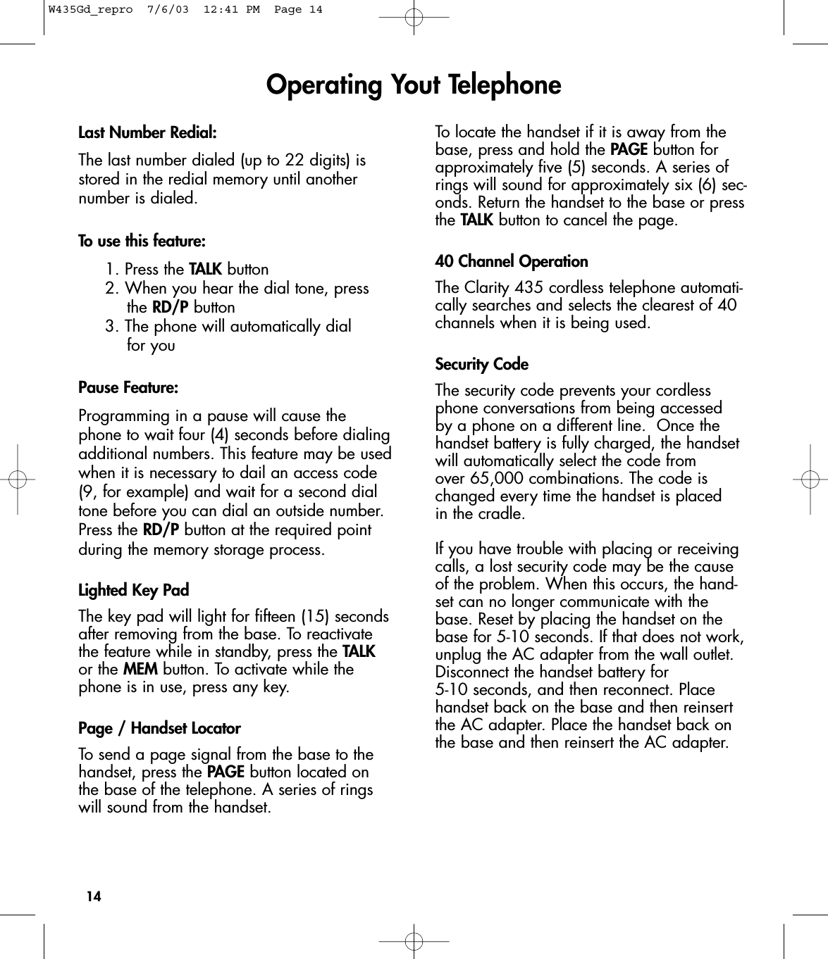 14Last Number Redial:The last number dialed (up to 22 digits) isstored in the redial memory until anothernumber is dialed.To use this feature:1. Press the TALK button2. When you hear the dial tone, press the RD/P button3. The phone will automatically dial for youPause Feature:Programming in a pause will cause thephone to wait four (4) seconds before dialingadditional numbers. This feature may be usedwhen it is necessary to dail an access code(9, for example) and wait for a second dialtone before you can dial an outside number.Press the RD/P button at the required pointduring the memory storage process.Lighted Key PadThe key pad will light for fifteen (15) secondsafter removing from the base. To reactivatethe feature while in standby, press the TALKor the MEM button. To activate while thephone is in use, press any key.Page / Handset LocatorTo send a page signal from the base to thehandset, press the PAGE button located onthe base of the telephone. A series of ringswill sound from the handset.To locate the handset if it is away from thebase, press and hold the PAGE button forapproximately five (5) seconds. A series ofrings will sound for approximately six (6) sec-onds. Return the handset to the base or pressthe TALK button to cancel the page.40 Channel OperationThe Clarity 435 cordless telephone automati-cally searches and selects the clearest of 40channels when it is being used. Security CodeThe security code prevents your cordlessphone conversations from being accessed by a phone on a different line.  Once thehandset battery is fully charged, the handsetwill automatically select the code from over 65,000 combinations. The code ischanged every time the handset is placed in the cradle. If you have trouble with placing or receivingcalls, a lost security code may be the causeof the problem. When this occurs, the hand-set can no longer communicate with thebase. Reset by placing the handset on thebase for 5-10 seconds. If that does not work,unplug the AC adapter from the wall outlet.Disconnect the handset battery for 5-10 seconds, and then reconnect. Placehandset back on the base and then reinsertthe AC adapter. Place the handset back onthe base and then reinsert the AC adapter.Operating Yout TelephoneW435Gd_repro  7/6/03  12:41 PM  Page 14