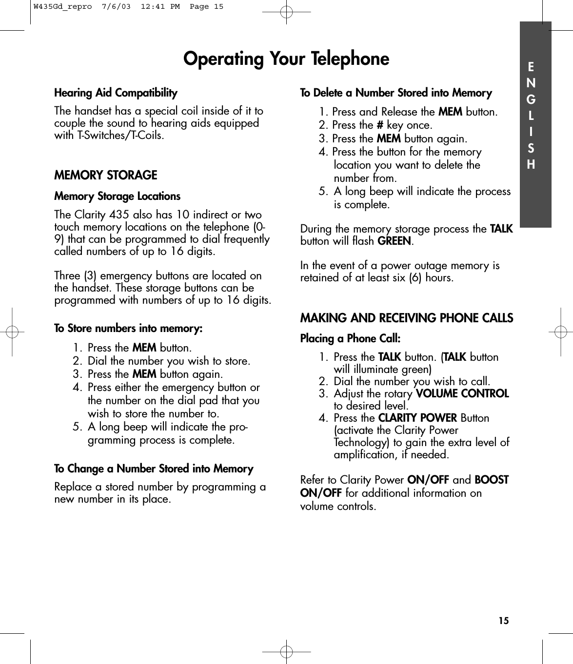 ENGLISHHearing Aid CompatibilityThe handset has a special coil inside of it tocouple the sound to hearing aids equippedwith T-Switches/T-Coils.MEMORY STORAGEMemory Storage LocationsThe Clarity 435 also has 10 indirect or twotouch memory locations on the telephone (0-9) that can be programmed to dial frequentlycalled numbers of up to 16 digits.Three (3) emergency buttons are located onthe handset. These storage buttons can beprogrammed with numbers of up to 16 digits. To Store numbers into memory:1. Press the MEM button.2. Dial the number you wish to store.3. Press the MEM button again.4. Press either the emergency button orthe number on the dial pad that you wish to store the number to.5. A long beep will indicate the pro-gramming process is complete.To Change a Number Stored into MemoryReplace a stored number by programming anew number in its place. To Delete a Number Stored into Memory1. Press and Release the MEM button.2. Press the #key once.3. Press the MEM button again.4. Press the button for the memory location you want to delete the number from.5. A long beep will indicate the process is complete.During the memory storage process the TALKbutton will flash GREEN.In the event of a power outage memory isretained of at least six (6) hours.MAKING AND RECEIVING PHONE CALLSPlacing a Phone Call:1. Press the TALK button. (TALK button will illuminate green)2. Dial the number you wish to call.3. Adjust the rotary VOLUME CONTROLto desired level.4. Press the CLARITY POWER Button (activate the Clarity Power Technology) to gain the extra level of amplification, if needed.Refer to Clarity Power ON/OFF and BOOSTON/OFF for additional information on volume controls.Operating Your Telephone15W435Gd_repro  7/6/03  12:41 PM  Page 15