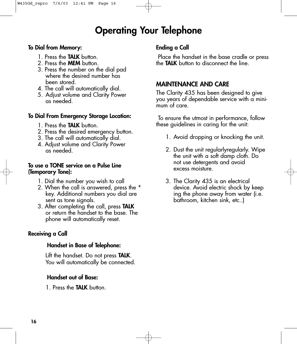 16To Dial from Memory:1. Press the TALK button.2. Press the MEM button.3. Press the number on the dial pad where the desired number has been stored.4. The call will automatically dial.5. Adjust volume and Clarity Power as needed.To Dial From Emergency Storage Location:1. Press the TALK button.2. Press the desired emergency button.3. The call will automatically dial.4. Adjust volume and Clarity Power as needed.To use a TONE service on a Pulse Line(Temporary Tone):1. Dial the number you wish to call2. When the call is answered, press the *key. Additional numbers you dial are sent as tone signals.3. After completing the call, press TALKor return the handset to the base. The phone will automatically reset.Receiving a CallHandset in Base of Telephone:Lift the handset. Do not press TALK. You will automatically be connected.Handset out of Base:1. Press the TALK button.Ending a CallPlace the handset in the base cradle or pressthe TALK button to disconnect the line.MAINTENANCE AND CAREThe Clarity 435 has been designed to giveyou years of dependable service with a mini-mum of care. To ensure the utmost in performance, followthese guidelines in caring for the unit:1. Avoid dropping or knocking the unit.2. Dust the unit regularlyregularly. Wipe the unit with a soft damp cloth. Do not use detergents and avoid excess moisture.3. The Clarity 435 is an electrical device. Avoid electric shock by keeping the phone away from water (i.e. bathroom, kitchen sink, etc..)Operating Your TelephoneW435Gd_repro  7/6/03  12:41 PM  Page 16