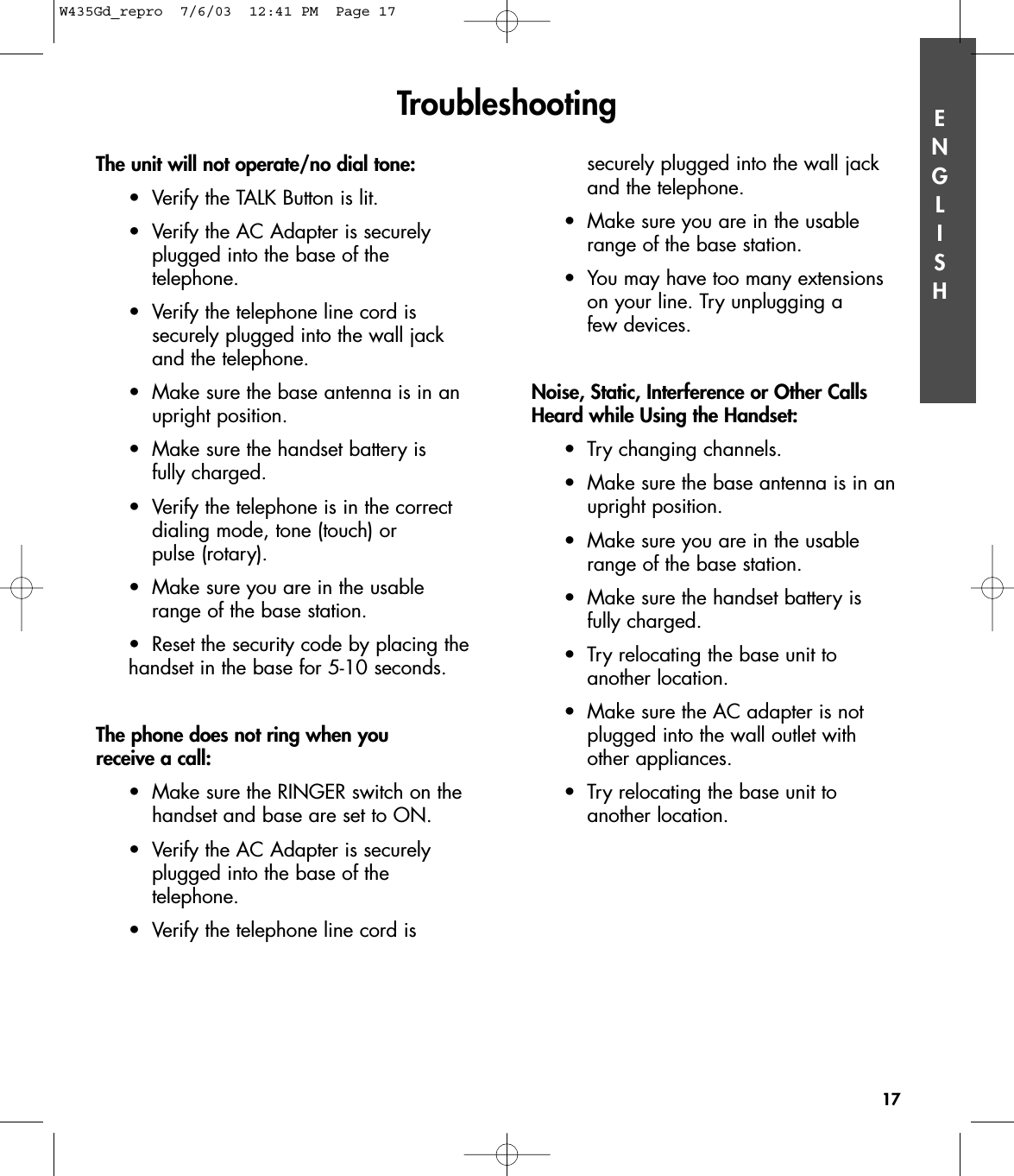 ENGLISHThe unit will not operate/no dial tone:•Verify the TALK Button is lit.•Verify the AC Adapter is securely plugged into the base of the telephone.•Verify the telephone line cord is securely plugged into the wall jack and the telephone.•Make sure the base antenna is in an upright position.•Make sure the handset battery is fully charged.•Verify the telephone is in the correct dialing mode, tone (touch) or pulse (rotary).•Make sure you are in the usable range of the base station.•Reset the security code by placing the handset in the base for 5-10 seconds.The phone does not ring when you receive a call:•Make sure the RINGER switch on the handset and base are set to ON.•Verify the AC Adapter is securely plugged into the base of the telephone.•Verify the telephone line cord is securely plugged into the wall jack and the telephone.•Make sure you are in the usable range of the base station.•You may have too many extensions on your line. Try unplugging a few devices. Noise, Static, Interference or Other CallsHeard while Using the Handset:•Try changing channels.•Make sure the base antenna is in an upright position.•Make sure you are in the usable range of the base station.•Make sure the handset battery is fully charged.•Try relocating the base unit to another location.•Make sure the AC adapter is not plugged into the wall outlet with other appliances.•Try relocating the base unit to another location.Troubleshooting17W435Gd_repro  7/6/03  12:41 PM  Page 17