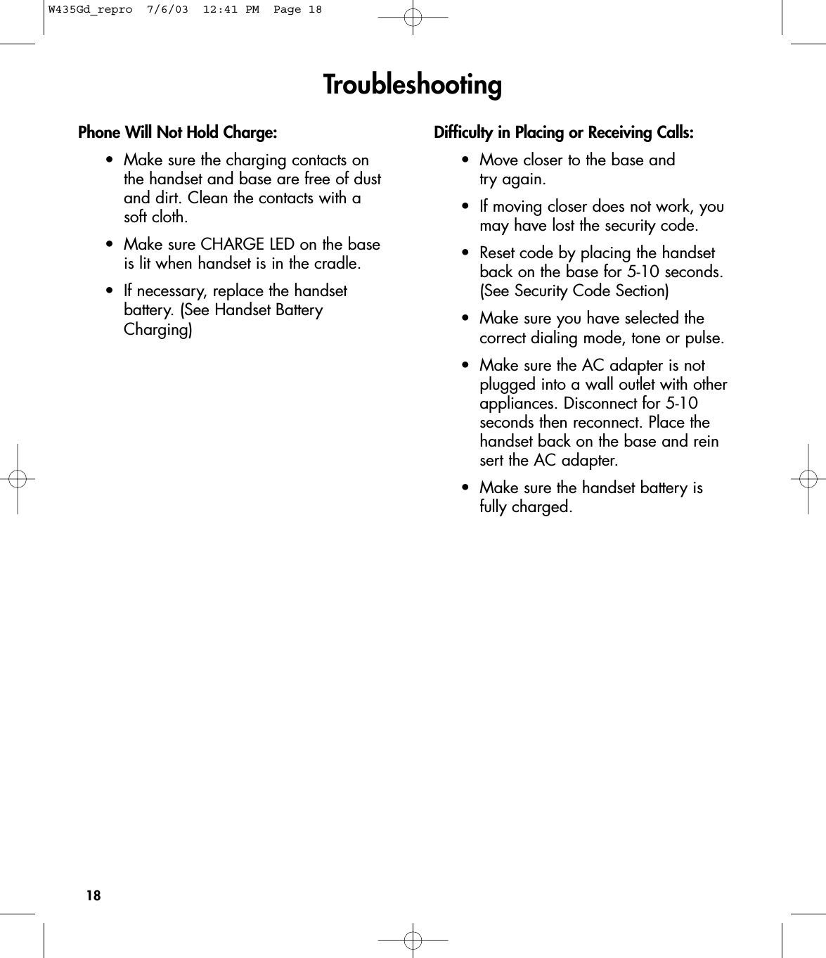 18Phone Will Not Hold Charge:•Make sure the charging contacts on the handset and base are free of dust and dirt. Clean the contacts with a soft cloth.•Make sure CHARGE LED on the base is lit when handset is in the cradle.•If necessary, replace the handset battery. (See Handset Battery Charging)Difficulty in Placing or Receiving Calls:•Move closer to the base and try again.•If moving closer does not work, you may have lost the security code.•Reset code by placing the handset back on the base for 5-10 seconds. (See Security Code Section)•Make sure you have selected the correct dialing mode, tone or pulse.•Make sure the AC adapter is not plugged into a wall outlet with other appliances. Disconnect for 5-10 seconds then reconnect. Place the handset back on the base and reinsert the AC adapter.•Make sure the handset battery is fully charged.TroubleshootingW435Gd_repro  7/6/03  12:41 PM  Page 18