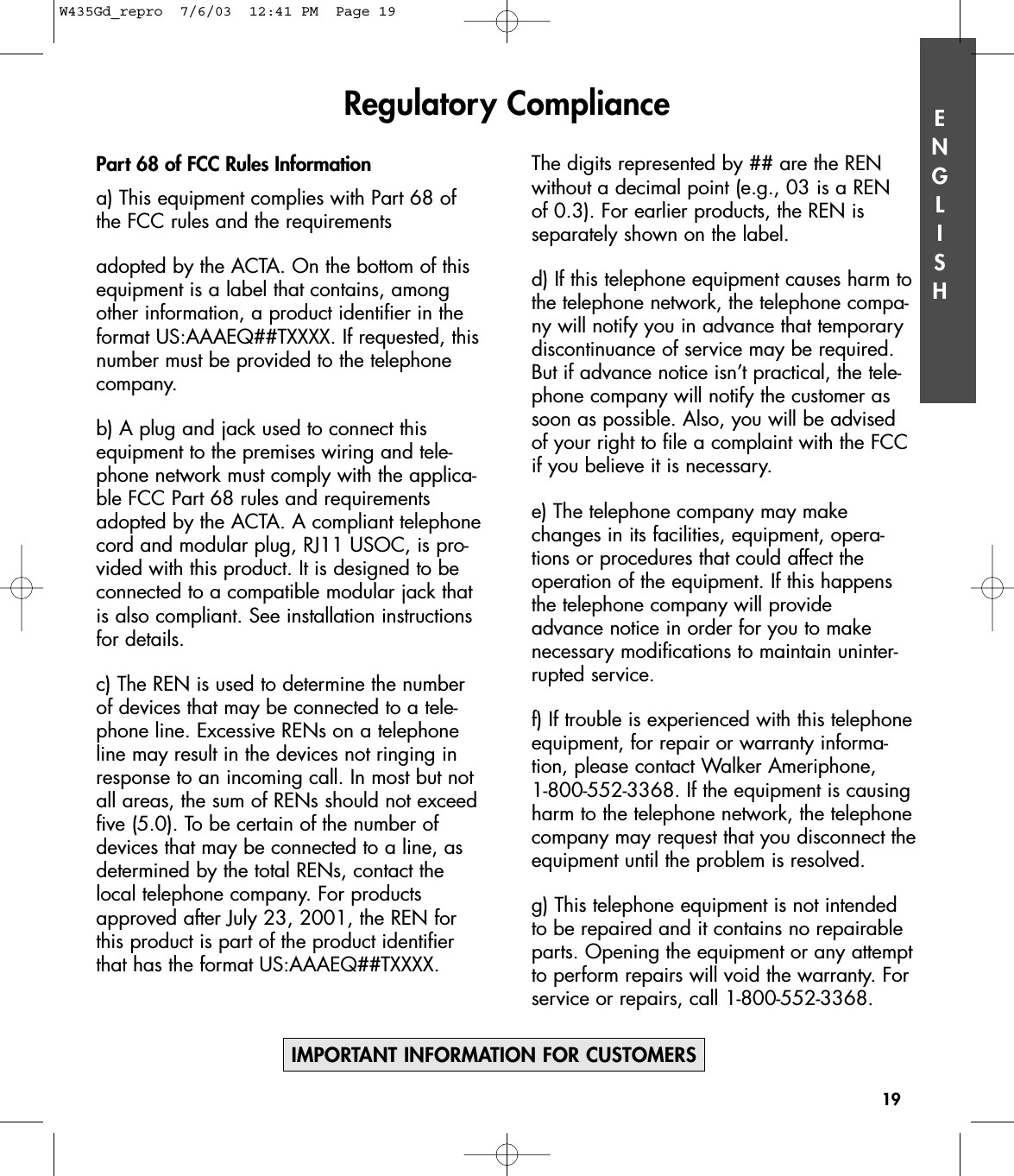 ENGLISHPart 68 of FCC Rules Informationa) This equipment complies with Part 68 ofthe FCC rules and the requirementsadopted by the ACTA. On the bottom of thisequipment is a label that contains, amongother information, a product identifier in theformat US:AAAEQ##TXXXX. If requested, thisnumber must be provided to the telephonecompany.b) A plug and jack used to connect thisequipment to the premises wiring and tele-phone network must comply with the applica-ble FCC Part 68 rules and requirementsadopted by the ACTA. A compliant telephonecord and modular plug, RJ11 USOC, is pro-vided with this product. It is designed to beconnected to a compatible modular jack thatis also compliant. See installation instructionsfor details.c) The REN is used to determine the numberof devices that may be connected to a tele-phone line. Excessive RENs on a telephoneline may result in the devices not ringing inresponse to an incoming call. In most but notall areas, the sum of RENs should not exceedfive (5.0). To be certain of the number ofdevices that may be connected to a line, asdetermined by the total RENs, contact thelocal telephone company. For productsapproved after July 23, 2001, the REN forthis product is part of the product identifierthat has the format US:AAAEQ##TXXXX. The digits represented by ## are the RENwithout a decimal point (e.g., 03 is a REN of 0.3). For earlier products, the REN is separately shown on the label.d) If this telephone equipment causes harm tothe telephone network, the telephone compa-ny will notify you in advance that temporarydiscontinuance of service may be required.But if advance notice isn’t practical, the tele-phone company will notify the customer assoon as possible. Also, you will be advisedof your right to file a complaint with the FCCif you believe it is necessary.e) The telephone company may makechanges in its facilities, equipment, opera-tions or procedures that could affect the operation of the equipment. If this happensthe telephone company will provide advance notice in order for you to make necessary modifications to maintain uninter-rupted service.f) If trouble is experienced with this telephoneequipment, for repair or warranty informa-tion, please contact Walker Ameriphone, 1-800-552-3368. If the equipment is causingharm to the telephone network, the telephonecompany may request that you disconnect theequipment until the problem is resolved.g) This telephone equipment is not intendedto be repaired and it contains no repairableparts. Opening the equipment or any attemptto perform repairs will void the warranty. Forservice or repairs, call 1-800-552-3368.Regulatory Compliance19IMPORTANT INFORMATION FOR CUSTOMERSW435Gd_repro  7/6/03  12:41 PM  Page 19