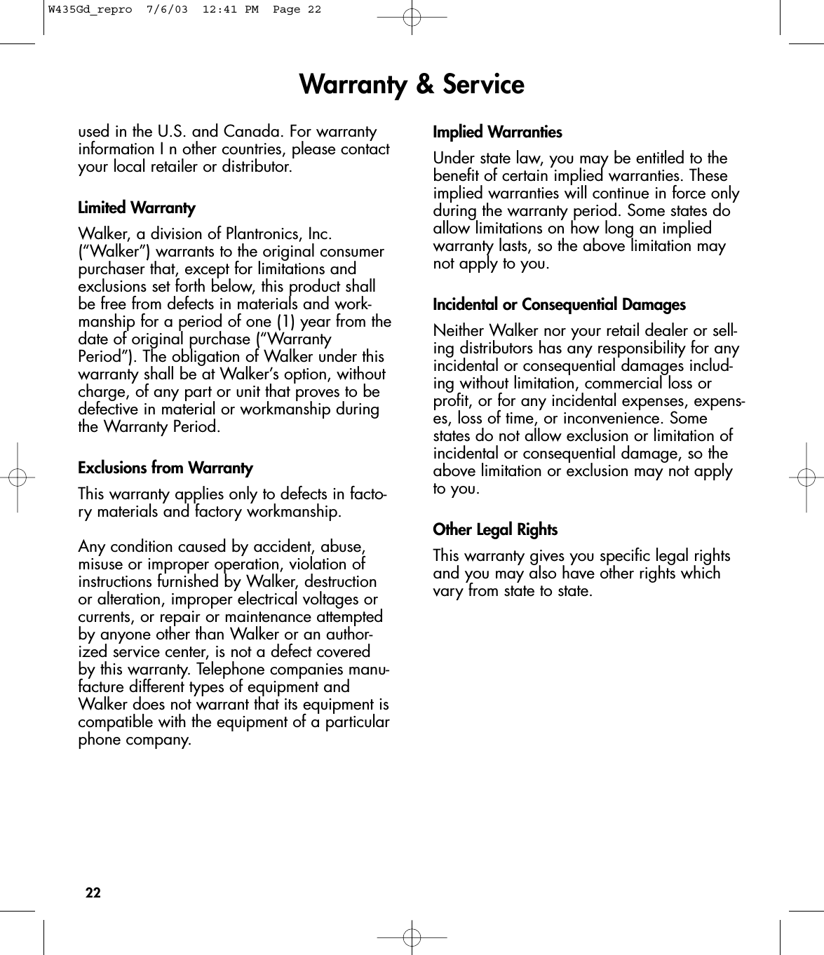 22used in the U.S. and Canada. For warrantyinformation I n other countries, please contactyour local retailer or distributor.Limited WarrantyWalker, a division of Plantronics, Inc.(“Walker”) warrants to the original consumerpurchaser that, except for limitations andexclusions set forth below, this product shallbe free from defects in materials and work-manship for a period of one (1) year from thedate of original purchase (“WarrantyPeriod”). The obligation of Walker under thiswarranty shall be at Walker’s option, withoutcharge, of any part or unit that proves to bedefective in material or workmanship duringthe Warranty Period.Exclusions from WarrantyThis warranty applies only to defects in facto-ry materials and factory workmanship.Any condition caused by accident, abuse,misuse or improper operation, violation ofinstructions furnished by Walker, destructionor alteration, improper electrical voltages orcurrents, or repair or maintenance attemptedby anyone other than Walker or an author-ized service center, is not a defect coveredby this warranty. Telephone companies manu-facture different types of equipment andWalker does not warrant that its equipment iscompatible with the equipment of a particularphone company.Implied WarrantiesUnder state law, you may be entitled to thebenefit of certain implied warranties. Theseimplied warranties will continue in force onlyduring the warranty period. Some states doallow limitations on how long an impliedwarranty lasts, so the above limitation maynot apply to you.Incidental or Consequential DamagesNeither Walker nor your retail dealer or sell-ing distributors has any responsibility for anyincidental or consequential damages includ-ing without limitation, commercial loss orprofit, or for any incidental expenses, expens-es, loss of time, or inconvenience. Somestates do not allow exclusion or limitation ofincidental or consequential damage, so theabove limitation or exclusion may not applyto you.Other Legal RightsThis warranty gives you specific legal rightsand you may also have other rights whichvary from state to state.Warranty &amp; ServiceW435Gd_repro  7/6/03  12:41 PM  Page 22