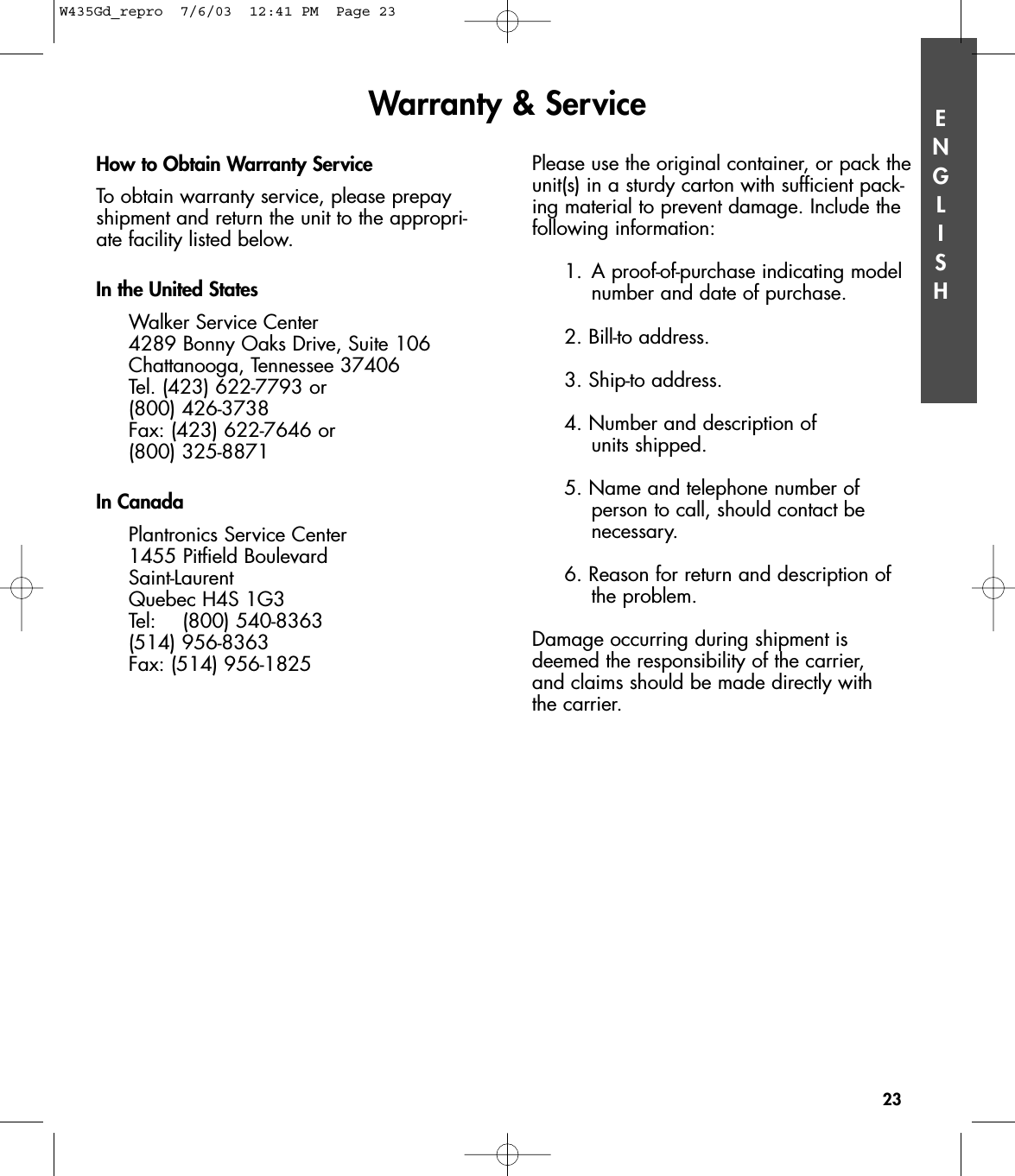 ENGLISHHow to Obtain Warranty ServiceTo obtain warranty service, please prepayshipment and return the unit to the appropri-ate facility listed below. In the United StatesWalker Service Center4289 Bonny Oaks Drive, Suite 106Chattanooga, Tennessee 37406Tel. (423) 622-7793 or (800) 426-3738Fax: (423) 622-7646 or (800) 325-8871In CanadaPlantronics Service Center1455 Pitfield BoulevardSaint-LaurentQuebec H4S 1G3Tel: (800) 540-8363(514) 956-8363Fax: (514) 956-1825Please use the original container, or pack theunit(s) in a sturdy carton with sufficient pack-ing material to prevent damage. Include thefollowing information:1. A proof-of-purchase indicating model number and date of purchase.2. Bill-to address.3. Ship-to address.4. Number and description of units shipped.5. Name and telephone number of person to call, should contact be necessary.6. Reason for return and description of the problem.Damage occurring during shipment isdeemed the responsibility of the carrier, and claims should be made directly with the carrier.Warranty &amp; Service23W435Gd_repro  7/6/03  12:41 PM  Page 23