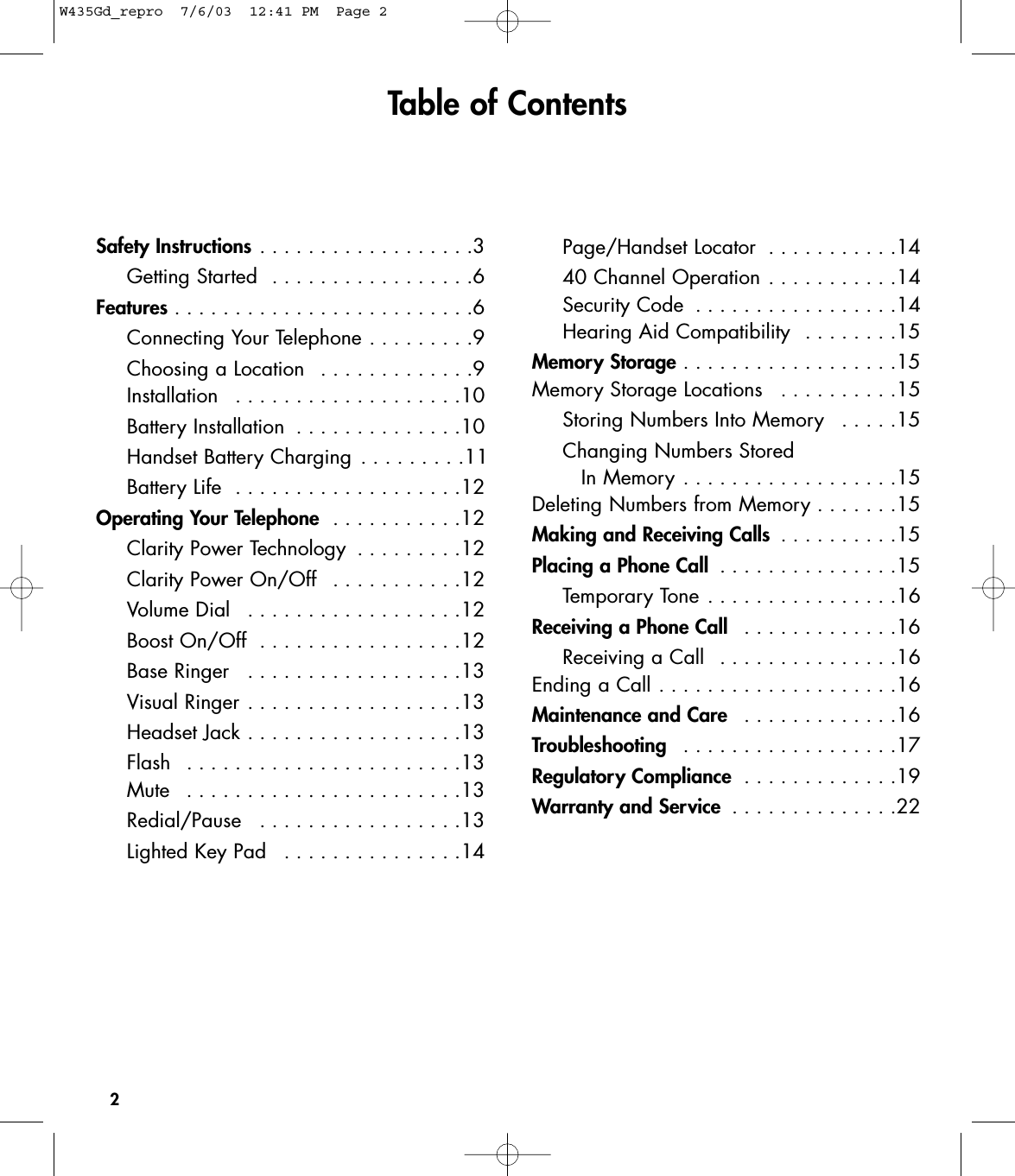 2Table of ContentsSafety Instructions . . . . . . . . . . . . . . . . . .3Getting Started  . . . . . . . . . . . . . . . . .6Features . . . . . . . . . . . . . . . . . . . . . . . . .6Connecting Your Telephone . . . . . . . . .9Choosing a Location  . . . . . . . . . . . . .9Installation  . . . . . . . . . . . . . . . . . . .10Battery Installation  . . . . . . . . . . . . . .10Handset Battery Charging . . . . . . . . .11Battery Life  . . . . . . . . . . . . . . . . . . .12Operating Your Telephone  . . . . . . . . . . .12Clarity Power Technology  . . . . . . . . .12Clarity Power On/Off  . . . . . . . . . . .12Volume Dial  . . . . . . . . . . . . . . . . . .12Boost On/Off  . . . . . . . . . . . . . . . . .12Base Ringer  . . . . . . . . . . . . . . . . . .13Visual Ringer . . . . . . . . . . . . . . . . . .13Headset Jack . . . . . . . . . . . . . . . . . .13Flash  . . . . . . . . . . . . . . . . . . . . . . .13Mute  . . . . . . . . . . . . . . . . . . . . . . .13Redial/Pause  . . . . . . . . . . . . . . . . .13Lighted Key Pad  . . . . . . . . . . . . . . .14Page/Handset Locator  . . . . . . . . . . .1440 Channel Operation . . . . . . . . . . .14Security Code  . . . . . . . . . . . . . . . . .14Hearing Aid Compatibility  . . . . . . . .15Memory Storage . . . . . . . . . . . . . . . . . .15Memory Storage Locations  . . . . . . . . . .15Storing Numbers Into Memory  . . . . .15Changing Numbers Stored In Memory . . . . . . . . . . . . . . . . . .15Deleting Numbers from Memory . . . . . . .15Making and Receiving Calls  . . . . . . . . . .15Placing a Phone Call  . . . . . . . . . . . . . . .15Temporary Tone . . . . . . . . . . . . . . . .16Receiving a Phone Call  . . . . . . . . . . . . .16Receiving a Call  . . . . . . . . . . . . . . .16Ending a Call . . . . . . . . . . . . . . . . . . . .16Maintenance and Care  . . . . . . . . . . . . .16Troubleshooting  . . . . . . . . . . . . . . . . . .17Regulatory Compliance  . . . . . . . . . . . . .19Warranty and Service  . . . . . . . . . . . . . .22W435Gd_repro  7/6/03  12:41 PM  Page 2