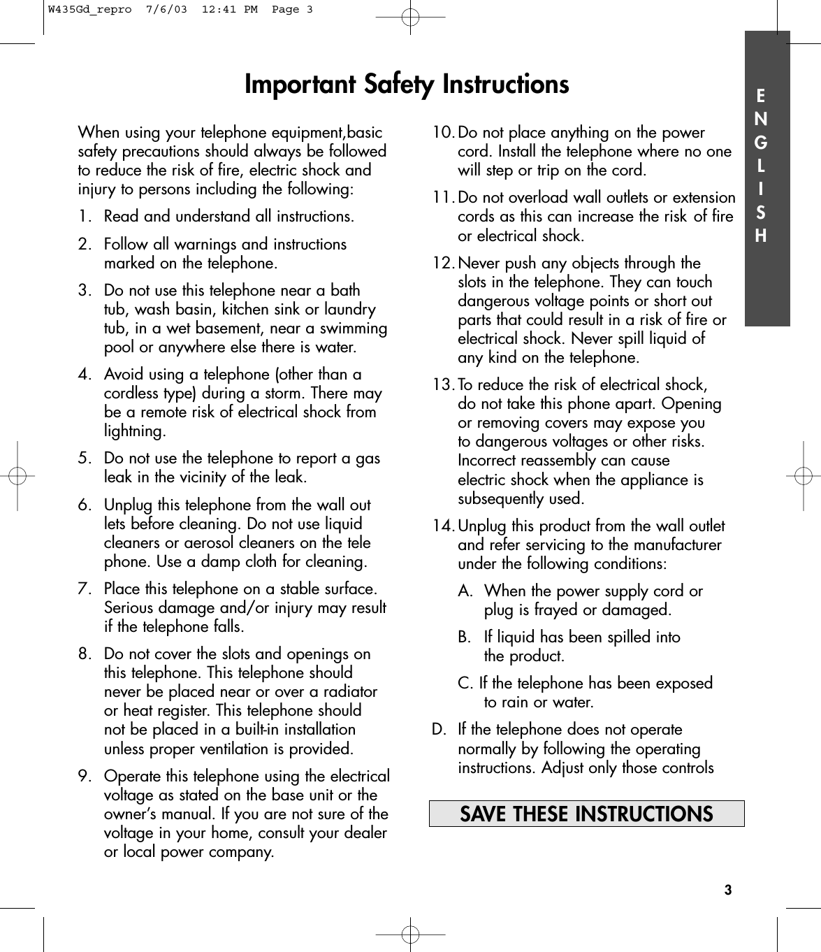 ENGLISHImportant Safety Instructions3When using your telephone equipment,basicsafety precautions should always be followedto reduce the risk of fire, electric shock andinjury to persons including the following:1. Read and understand all instructions.2. Follow all warnings and instructions marked on the telephone.3. Do not use this telephone near a bathtub, wash basin, kitchen sink or laundry tub, in a wet basement, near a swimming pool or anywhere else there is water.4. Avoid using a telephone (other than a cordless type) during a storm. There may be a remote risk of electrical shock from lightning.5. Do not use the telephone to report a gas leak in the vicinity of the leak.6.  Unplug this telephone from the wall outlets before cleaning. Do not use liquid cleaners or aerosol cleaners on the telephone. Use a damp cloth for cleaning.7.  Place this telephone on a stable surface. Serious damage and/or injury may result if the telephone falls.8.  Do not cover the slots and openings on this telephone. This telephone should never be placed near or over a radiator or heat register. This telephone should not be placed in a built-in installation unless proper ventilation is provided.9.  Operate this telephone using the electrical voltage as stated on the base unit or the owner’s manual. If you are not sure of the voltage in your home, consult your dealer or local power company.10.Do not place anything on the power cord. Install the telephone where no one will step or trip on the cord.11.Do not overload wall outlets or extension cords as this can increase the risk of fire or electrical shock.12.Never push any objects through the slots in the telephone. They can touch dangerous voltage points or short out parts that could result in a risk of fire or electrical shock. Never spill liquid of any kind on the telephone.13.To reduce the risk of electrical shock, do not take this phone apart. Opening or removing covers may expose you to dangerous voltages or other risks. Incorrect reassembly can cause electric shock when the appliance is subsequently used.14.Unplug this product from the wall outlet and refer servicing to the manufacturer under the following conditions:A. When the power supply cord or plug is frayed or damaged. B.  If liquid has been spilled into the product.C. If the telephone has been exposed to rain or water.D.  If the telephone does not operate normally by following the operating instructions. Adjust only those controls SAVE THESE INSTRUCTIONSW435Gd_repro  7/6/03  12:41 PM  Page 3