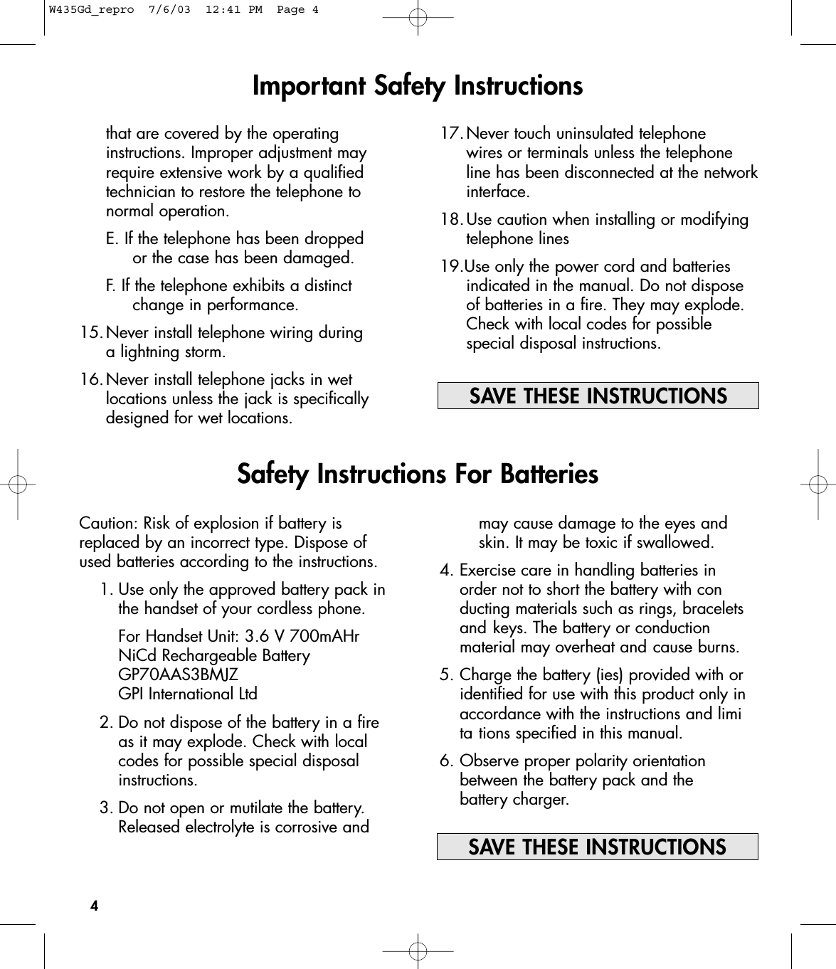 17.Never touch uninsulated telephone wires or terminals unless the telephone line has been disconnected at the networkinterface. 18.Use caution when installing or modifying telephone lines19.Use only the power cord and batteries indicated in the manual. Do not dispose of batteries in a fire. They may explode. Check with local codes for possible special disposal instructions.4Important Safety InstructionsCaution: Risk of explosion if battery isreplaced by an incorrect type. Dispose ofused batteries according to the instructions.1. Use only the approved battery pack in the handset of your cordless phone.For Handset Unit: 3.6 V 700mAHrNiCd Rechargeable BatteryGP70AAS3BMJZGPI International Ltd2. Do not dispose of the battery in a fire as it may explode. Check with local codes for possible special disposal instructions.3. Do not open or mutilate the battery. Released electrolyte is corrosive and that are covered by the operating instructions. Improper adjustment may require extensive work by a qualified technician to restore the telephone to normal operation. E. If the telephone has been dropped or the case has been damaged. F. If the telephone exhibits a distinct change in performance.15.Never install telephone wiring during a lightning storm.16.Never install telephone jacks in wet locations unless the jack is specifically designed for wet locations.Safety Instructions For Batteriesmay cause damage to the eyes and skin. It may be toxic if swallowed.4. Exercise care in handling batteries in order not to short the battery with conducting materials such as rings, bracelets and keys. The battery or conduction material may overheat and cause burns.5. Charge the battery (ies) provided with or identified for use with this product only in accordance with the instructions and limita tions specified in this manual.6. Observe proper polarity orientation between the battery pack and the battery charger.SAVE THESE INSTRUCTIONSSAVE THESE INSTRUCTIONSW435Gd_repro  7/6/03  12:41 PM  Page 4