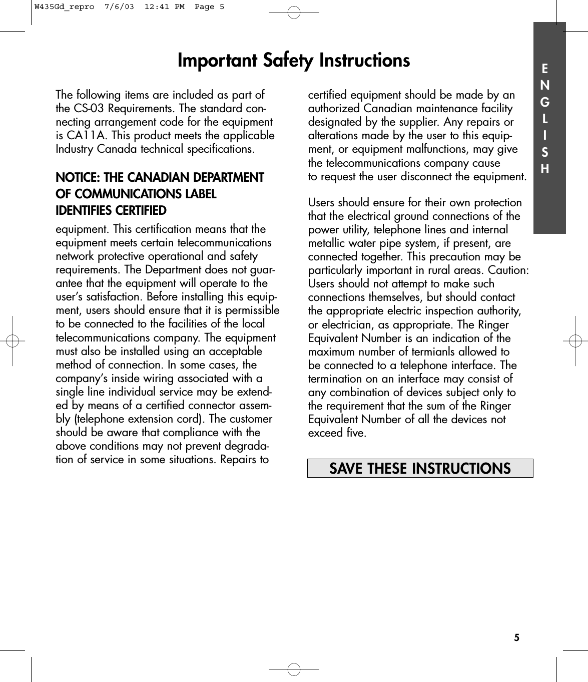 ENGLISHImportant Safety Instructions5The following items are included as part ofthe CS-03 Requirements. The standard con-necting arrangement code for the equipmentis CA11A. This product meets the applicableIndustry Canada technical specifications.NOTICE: THE CANADIAN DEPARTMENTOF COMMUNICATIONS LABEL IDENTIFIES CERTIFIED equipment. This certification means that theequipment meets certain telecommunicationsnetwork protective operational and safetyrequirements. The Department does not guar-antee that the equipment will operate to theuser’s satisfaction. Before installing this equip-ment, users should ensure that it is permissibleto be connected to the facilities of the localtelecommunications company. The equipmentmust also be installed using an acceptablemethod of connection. In some cases, thecompany’s inside wiring associated with asingle line individual service may be extend-ed by means of a certified connector assem-bly (telephone extension cord). The customershould be aware that compliance with theabove conditions may not prevent degrada-tion of service in some situations. Repairs tocertified equipment should be made by anauthorized Canadian maintenance facilitydesignated by the supplier. Any repairs oralterations made by the user to this equip-ment, or equipment malfunctions, may givethe telecommunications company cause to request the user disconnect the equipment.Users should ensure for their own protectionthat the electrical ground connections of thepower utility, telephone lines and internalmetallic water pipe system, if present, are connected together. This precaution may beparticularly important in rural areas. Caution:Users should not attempt to make such connections themselves, but should contact the appropriate electric inspection authority, or electrician, as appropriate. The RingerEquivalent Number is an indication of the maximum number of termianls allowed to be connected to a telephone interface. The termination on an interface may consist of any combination of devices subject only to the requirement that the sum of the RingerEquivalent Number of all the devices notexceed five.SAVE THESE INSTRUCTIONSW435Gd_repro  7/6/03  12:41 PM  Page 5