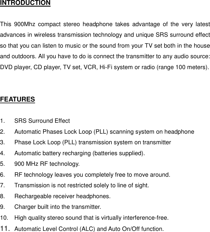   INTRODUCTION  This 900Mhz compact stereo headphone takes advantage of the very latest advances in wireless transmission technology and unique SRS surround effect so that you can listen to music or the sound from your TV set both in the house and outdoors. All you have to do is connect the transmitter to any audio source: DVD player, CD player, TV set, VCR, Hi-Fi system or radio (range 100 meters).   FEATURES  1.  SRS Surround Effect  2.  Automatic Phases Lock Loop (PLL) scanning system on headphone 3.  Phase Lock Loop (PLL) transmission system on transmitter 4.  Automatic battery recharging (batteries supplied). 5.  900 MHz RF technology. 6.  RF technology leaves you completely free to move around. 7.  Transmission is not restricted solely to line of sight. 8.  Rechargeable receiver headphones. 9.  Charger built into the transmitter. 10.  High quality stereo sound that is virtually interference-free. 11.  Automatic Level Control (ALC) and Auto On/Off function.        