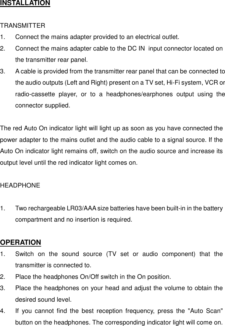   INSTALLATION  TRANSMITTER 1.  Connect the mains adapter provided to an electrical outlet. 2.  Connect the mains adapter cable to the DC IN  input connector located on the transmitter rear panel. 3.  A cable is provided from the transmitter rear panel that can be connected to the audio outputs (Left and Right) present on a TV set, Hi-Fi system, VCR or radio-cassette player, or to a headphones/earphones output using the connector supplied.  The red Auto On indicator light will light up as soon as you have connected the power adapter to the mains outlet and the audio cable to a signal source. If the Auto On indicator light remains off, switch on the audio source and increase its output level until the red indicator light comes on.  HEADPHONE  1.  Two rechargeable LR03/AAA size batteries have been built-in in the battery compartment and no insertion is required.  OPERATION 1.  Switch on the sound source (TV set or audio component) that the transmitter is connected to. 2.  Place the headphones On/Off switch in the On position. 3.  Place the headphones on your head and adjust the volume to obtain the desired sound level. 4.  If you cannot find the best reception frequency, press the &quot;Auto Scan&quot; button on the headphones. The corresponding indicator light will come on. 