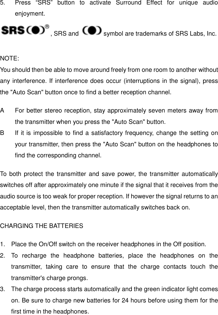   5.  Press “SRS” button to activate Surround Effect for unique audio enjoyment. , SRS and    symbol are trademarks of SRS Labs, Inc.  NOTE: You should then be able to move around freely from one room to another without any interference. If interference does occur (interruptions in the signal), press the &quot;Auto Scan&quot; button once to find a better reception channel.  A  For better stereo reception, stay approximately seven meters away from the transmitter when you press the &quot;Auto Scan&quot; button. B If it is impossible to find a satisfactory frequency, change the setting on your transmitter, then press the &quot;Auto Scan&quot; button on the headphones to find the corresponding channel.  To both protect the transmitter and save power, the transmitter automatically switches off after approximately one minute if the signal that it receives from the audio source is too weak for proper reception. If however the signal returns to an acceptable level, then the transmitter automatically switches back on.  CHARGING THE BATTERIES  1.  Place the On/Off switch on the receiver headphones in the Off position. 2.  To recharge the headphone batteries, place the headphones on the transmitter, taking care to ensure that the charge contacts touch the transmitter&apos;s charge prongs. 3.  The charge process starts automatically and the green indicator light comes on. Be sure to charge new batteries for 24 hours before using them for the first time in the headphones. 