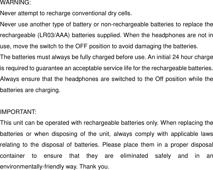   WARNING: Never attempt to recharge conventional dry cells. Never use another type of battery or non-rechargeable batteries to replace the rechargeable (LR03/AAA) batteries supplied. When the headphones are not in use, move the switch to the OFF position to avoid damaging the batteries. The batteries must always be fully charged before use. An initial 24 hour charge is required to guarantee an acceptable service life for the rechargeable batteries. Always ensure that the headphones are switched to the Off position while the batteries are charging.  IMPORTANT: This unit can be operated with rechargeable batteries only. When replacing the batteries or when disposing of the unit, always comply with applicable laws relating to the disposal of batteries. Please place them in a proper disposal container to ensure that they are eliminated safely and in an environmentally-friendly way. Thank you.             