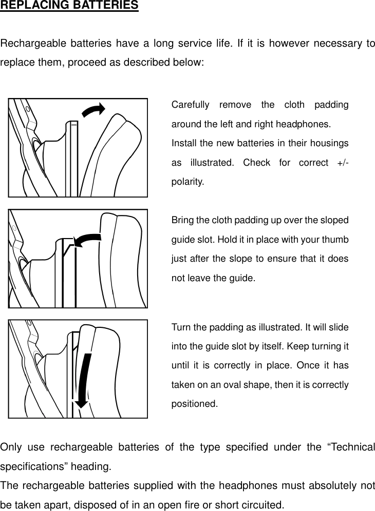   REPLACING BATTERIES  Rechargeable batteries have a long service life. If it is however necessary to replace them, proceed as described below:                    Only use rechargeable batteries of the type specified under the “Technical specifications” heading. The rechargeable batteries supplied with the headphones must absolutely not be taken apart, disposed of in an open fire or short circuited.  Carefully remove the cloth paddingaround the left and right headphones. Install the new batteries in their housingsas illustrated. Check for correct +/-polarity. Bring the cloth padding up over the slopedguide slot. Hold it in place with your thumbjust after the slope to ensure that it doesnot leave the guide. Turn the padding as illustrated. It will slideinto the guide slot by itself. Keep turning ituntil it is correctly in place. Once it hastaken on an oval shape, then it is correctlypositioned. 
