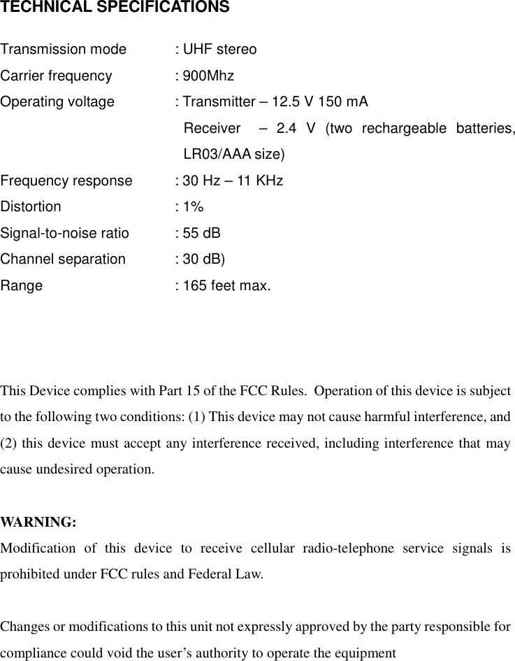   TECHNICAL SPECIFICATIONS  Transmission mode    : UHF stereo Carrier frequency    : 900Mhz Operating voltage    : Transmitter – 12.5 V 150 mA Receiver  – 2.4 V (two rechargeable batteries, LR03/AAA size) Frequency response    : 30 Hz – 11 KHz Distortion     : 1% Signal-to-noise ratio    : 55 dB Channel separation    : 30 dB) Range    : 165 feet max.    This Device complies with Part 15 of the FCC Rules.  Operation of this device is subject to the following two conditions: (1) This device may not cause harmful interference, and (2) this device must accept any interference received, including interference that may cause undesired operation.  WARNING: Modification of this device to receive cellular radio-telephone service signals is prohibited under FCC rules and Federal Law.  Changes or modifications to this unit not expressly approved by the party responsible for compliance could void the user’s authority to operate the equipment    