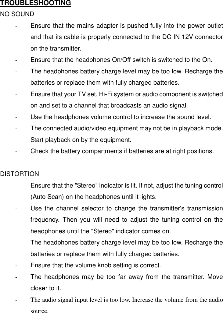   TROUBLESHOOTING NO SOUND -  Ensure that the mains adapter is pushed fully into the power outlet and that its cable is properly connected to the DC IN 12V connector on the transmitter. -  Ensure that the headphones On/Off switch is switched to the On. -  The headphones battery charge level may be too low. Recharge the batteries or replace them with fully charged batteries. -  Ensure that your TV set, Hi-Fi system or audio component is switched on and set to a channel that broadcasts an audio signal. -  Use the headphones volume control to increase the sound level. -  The connected audio/video equipment may not be in playback mode. Start playback on by the equipment. -  Check the battery compartments if batteries are at right positions.  DISTORTION -  Ensure that the &quot;Stereo&quot; indicator is lit. If not, adjust the tuning control (Auto Scan) on the headphones until it lights. -  Use the channel selector to change the transmitter&apos;s transmission frequency. Then you will need to adjust the tuning control on the headphones until the &quot;Stereo&quot; indicator comes on. -  The headphones battery charge level may be too low. Recharge the batteries or replace them with fully charged batteries. -  Ensure that the volume knob setting is correct. -  The headphones may be too far away from the transmitter. Move closer to it. -  The audio signal input level is too low. Increase the volume from the audio source. 