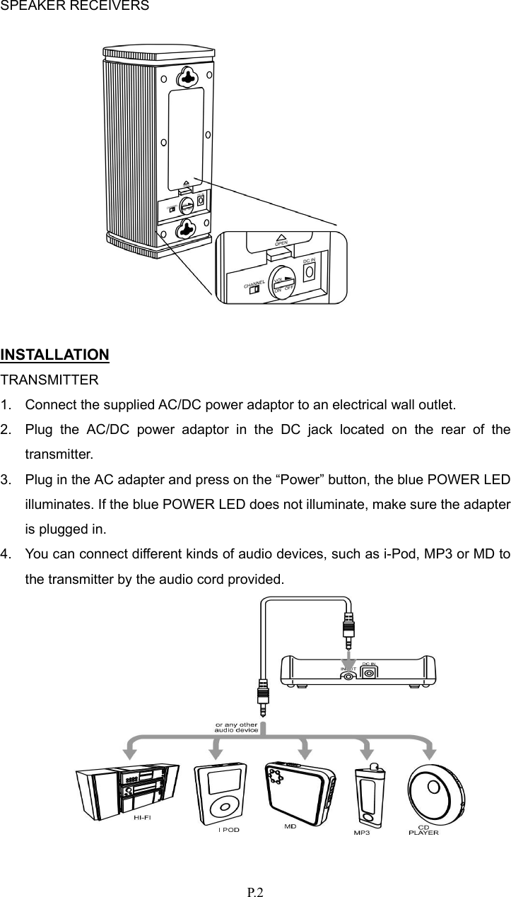   P. 2  SPEAKER RECEIVERS              INSTALLATION TRANSMITTER 1.  Connect the supplied AC/DC power adaptor to an electrical wall outlet. 2.  Plug the AC/DC power adaptor in the DC jack located on the rear of the transmitter. 3.  Plug in the AC adapter and press on the “Power” button, the blue POWER LED illuminates. If the blue POWER LED does not illuminate, make sure the adapter is plugged in. 4.  You can connect different kinds of audio devices, such as i-Pod, MP3 or MD to the transmitter by the audio cord provided.   