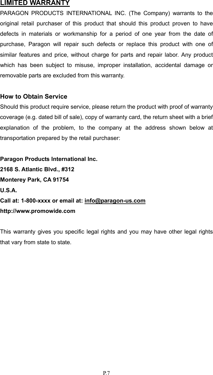   P. 7  LIMITED WARRANTY PARAGON PRODUCTS INTERNATIONAL INC. (The Company) warrants to the original retail purchaser of this product that should this product proven to have defects in materials or workmanship for a period of one year from the date of purchase, Paragon will repair such defects or replace this product with one of similar features and price, without charge for parts and repair labor. Any product which has been subject to misuse, improper installation, accidental damage or removable parts are excluded from this warranty.      How to Obtain Service Should this product require service, please return the product with proof of warranty coverage (e.g. dated bill of sale), copy of warranty card, the return sheet with a brief explanation of the problem, to the company at the address shown below at transportation prepared by the retail purchaser:  Paragon Products International Inc. 2168 S. Atlantic Blvd., #312 Monterey Park, CA 91754 U.S.A. Call at: 1-800-xxxx or email at: info@paragon-us.com http://www.promowide.com  This warranty gives you specific legal rights and you may have other legal rights that vary from state to state. 