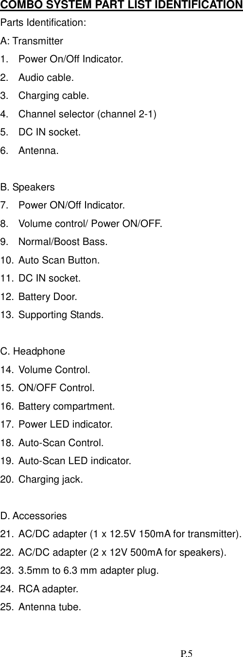   P.5 COMBO SYSTEM PART LIST IDENTIFICATION Parts Identification:   A: Transmitter 1.  Power On/Off Indicator. 2. Audio cable. 3. Charging cable. 4.  Channel selector (channel 2-1) 5.  DC IN socket. 6. Antenna.  B. Speakers 7.  Power ON/Off Indicator.   8.  Volume control/ Power ON/OFF. 9. Normal/Boost Bass. 10. Auto Scan Button. 11. DC IN socket. 12. Battery Door. 13. Supporting Stands.  C. Headphone 14. Volume Control. 15. ON/OFF Control. 16. Battery compartment. 17. Power LED indicator. 18. Auto-Scan Control. 19. Auto-Scan LED indicator. 20. Charging jack.  D. Accessories 21. AC/DC adapter (1 x 12.5V 150mA for transmitter). 22. AC/DC adapter (2 x 12V 500mA for speakers). 23. 3.5mm to 6.3 mm adapter plug. 24. RCA adapter. 25. Antenna tube. 