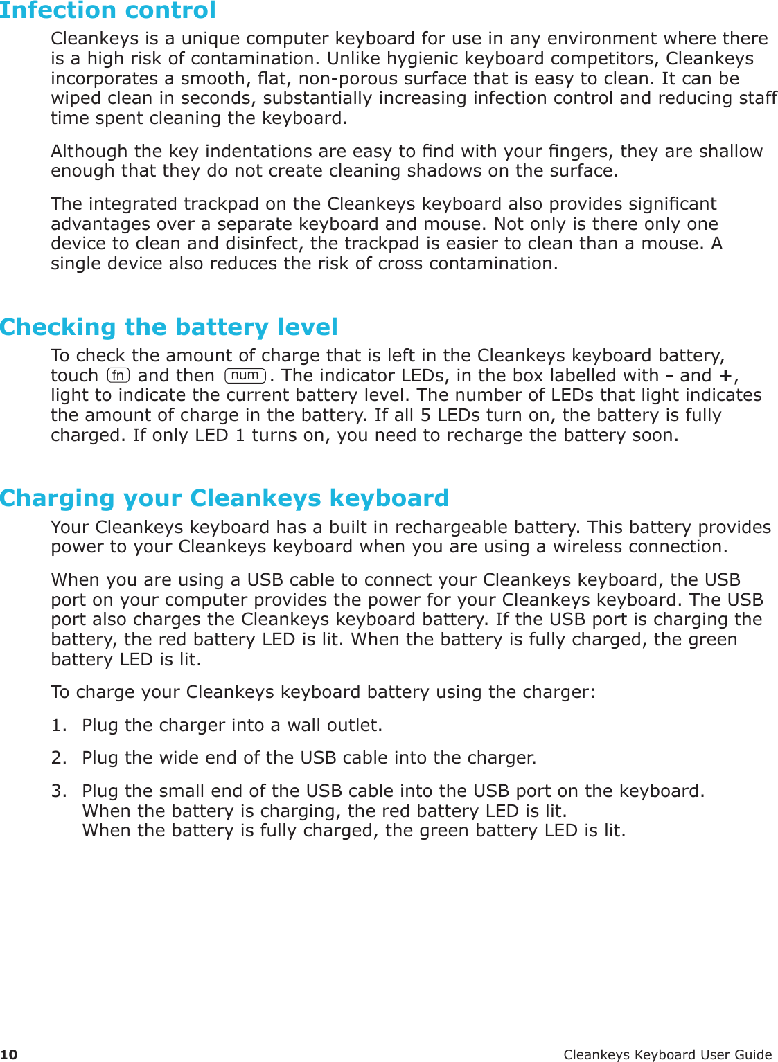 10 CleankeysKeyboardUserGuideInfection controlCleankeysisauniquecomputerkeyboardforuseinanyenvironmentwherethereisahighriskofcontamination.Unlikehygienickeyboardcompetitors,Cleankeysincorporatesasmooth,at,non-poroussurfacethatiseasytoclean.Itcanbewipedcleaninseconds,substantiallyincreasinginfectioncontrolandreducingstafftimespentcleaningthekeyboard.Althoughthekeyindentationsareeasytondwithyourngers,theyareshallowenoughthattheydonotcreatecleaningshadowsonthesurface.TheintegratedtrackpadontheCleankeyskeyboardalsoprovidessignicantadvantagesoveraseparatekeyboardandmouse.Notonlyisthereonlyonedevicetocleananddisinfect,thetrackpadiseasiertocleanthanamouse.Asingledevicealsoreducestheriskofcrosscontamination.Checking the battery levelTochecktheamountofchargethatisleftintheCleankeyskeyboardbattery,touch fn andthennum.TheindicatorLEDs,intheboxlabelledwith-and+,lighttoindicatethecurrentbatterylevel.ThenumberofLEDsthatlightindicatestheamountofchargeinthebattery.Ifall5LEDsturnon,thebatteryisfullycharged.IfonlyLED1turnson,youneedtorechargethebatterysoon.Charging your Cleankeys keyboardYourCleankeyskeyboardhasabuiltinrechargeablebattery.ThisbatteryprovidespowertoyourCleankeyskeyboardwhenyouareusingawirelessconnection.WhenyouareusingaUSBcabletoconnectyourCleankeyskeyboard,theUSBportonyourcomputerprovidesthepowerforyourCleankeyskeyboard.TheUSBportalsochargestheCleankeyskeyboardbattery.IftheUSBportischargingthebattery,theredbatteryLEDislit.Whenthebatteryisfullycharged,thegreenbatteryLEDislit.TochargeyourCleankeyskeyboardbatteryusingthecharger:1. Plugthechargerintoawalloutlet.2. PlugthewideendoftheUSBcableintothecharger.3. PlugthesmallendoftheUSBcableintotheUSBportonthekeyboard.Whenthebatteryischarging,theredbatteryLEDislit.Whenthebatteryisfullycharged,thegreenbatteryLEDislit.