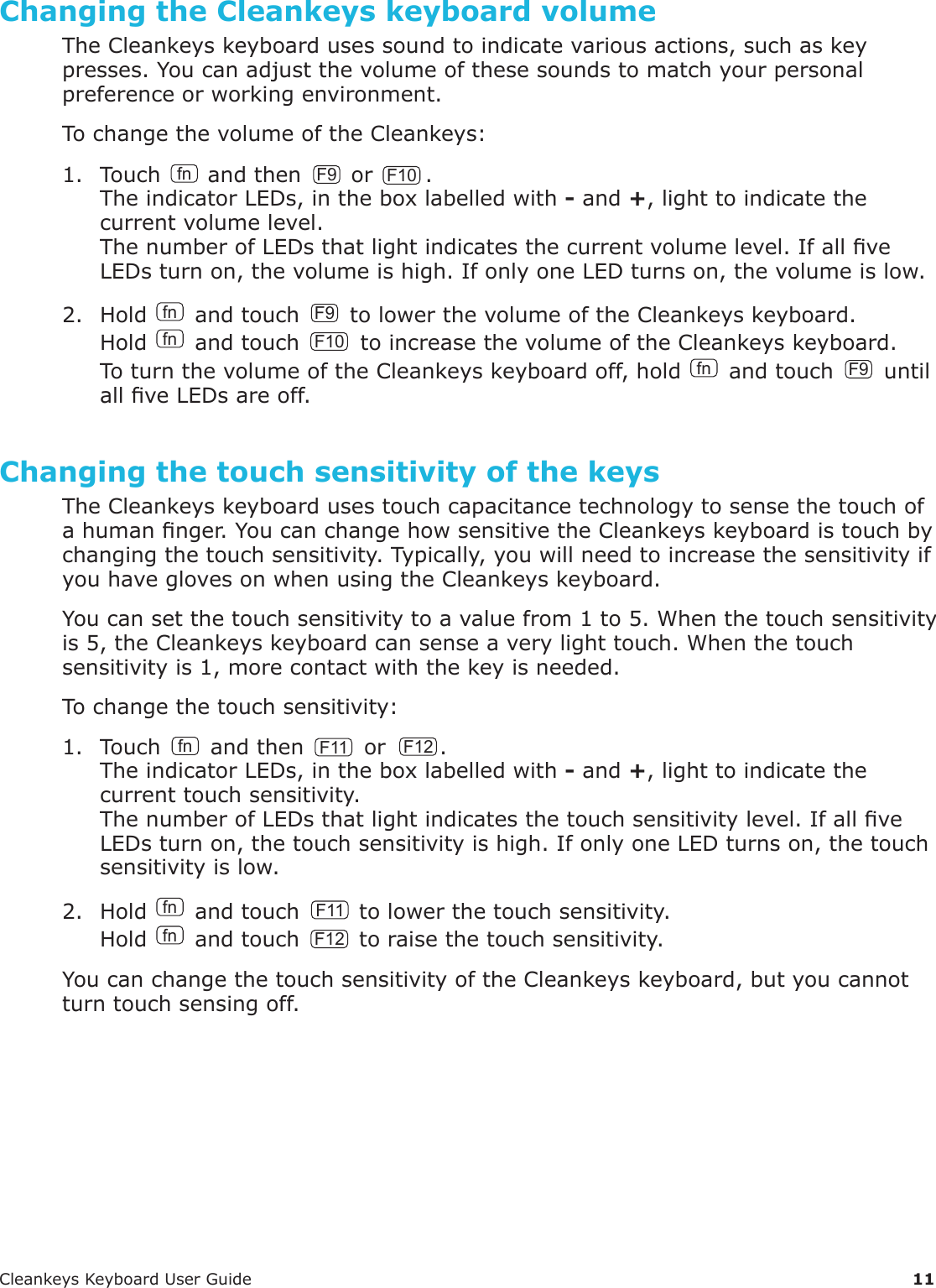 CleankeysKeyboardUserGuide 11Changing the Cleankeys keyboard volumeTheCleankeyskeyboardusessoundtoindicatevariousactions,suchaskeypresses.Youcanadjustthevolumeofthesesoundstomatchyourpersonalpreferenceorworkingenvironment.TochangethevolumeoftheCleankeys:1. Touch fn andthen F9 orF10.TheindicatorLEDs,intheboxlabelledwith-and+,lighttoindicatethecurrentvolumelevel.ThenumberofLEDsthatlightindicatesthecurrentvolumelevel.IfallveLEDsturnon,thevolumeishigh.IfonlyoneLEDturnson,thevolumeislow.2. Holdfnandtouch F9 tolowerthevolumeoftheCleankeyskeyboard.Hold fn andtouch F10 toincreasethevolumeoftheCleankeyskeyboard.ToturnthevolumeoftheCleankeyskeyboardoff,holdfnandtouch F9 untilallveLEDsareoff.Changing the touch sensitivity of the keysTheCleankeyskeyboardusestouchcapacitancetechnologytosensethetouchofahumannger.YoucanchangehowsensitivetheCleankeyskeyboardistouchbychangingthetouchsensitivity.Typically,youwillneedtoincreasethesensitivityifyouhaveglovesonwhenusingtheCleankeyskeyboard.Youcansetthetouchsensitivitytoavaluefrom1to5.Whenthetouchsensitivityis5,theCleankeyskeyboardcansenseaverylighttouch.Whenthetouchsensitivityis1,morecontactwiththekeyisneeded.Tochangethetouchsensitivity:1. Touch fn andthen F11 orF12.TheindicatorLEDs,intheboxlabelledwith-and+,lighttoindicatethecurrenttouchsensitivity.ThenumberofLEDsthatlightindicatesthetouchsensitivitylevel.IfallveLEDsturnon,thetouchsensitivityishigh.IfonlyoneLEDturnson,thetouchsensitivityislow.2. Hold fn andtouch F11 tolowerthetouchsensitivity.Hold fn andtouch F12 toraisethetouchsensitivity.YoucanchangethetouchsensitivityoftheCleankeyskeyboard,butyoucannotturntouchsensingoff.
