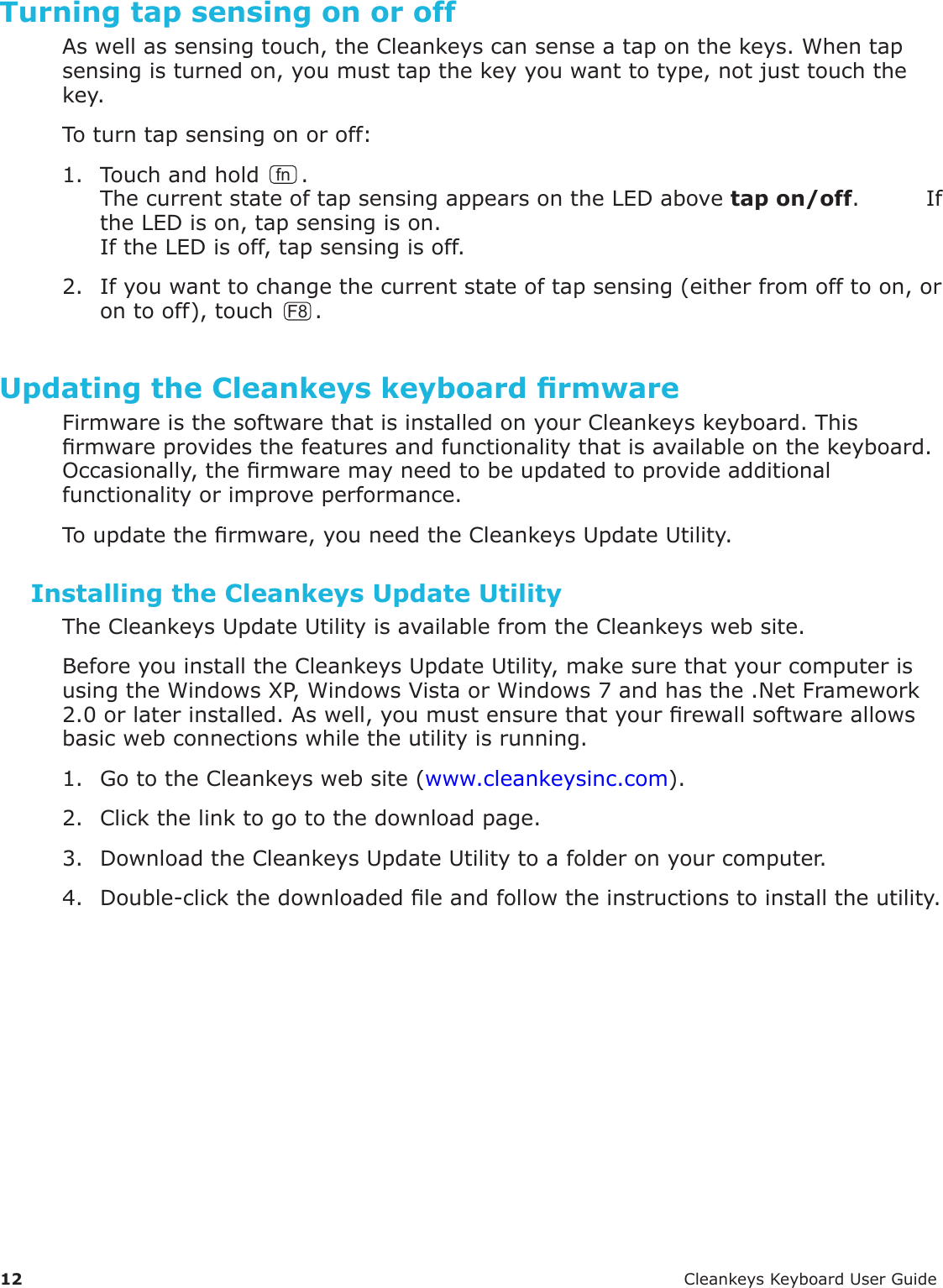 12 CleankeysKeyboardUserGuideTurning tap sensing on or offAswellassensingtouch,theCleankeyscansenseataponthekeys.Whentapsensingisturnedon,youmusttapthekeyyouwanttotype,notjusttouchthekey.Toturntapsensingonoroff:1. Touchandholdfn.ThecurrentstateoftapsensingappearsontheLEDabovetap on/off.IftheLEDison,tapsensingison.IftheLEDisoff,tapsensingisoff.2. Ifyouwanttochangethecurrentstateoftapsensing(eitherfromofftoon,orontooff),touch F8 .Updating the Cleankeys keyboard rmwareFirmwareisthesoftwarethatisinstalledonyourCleankeyskeyboard.Thisrmwareprovidesthefeaturesandfunctionalitythatisavailableonthekeyboard.Occasionally,thermwaremayneedtobeupdatedtoprovideadditionalfunctionalityorimproveperformance.Toupdatethermware,youneedtheCleankeysUpdateUtility.Installing the Cleankeys Update UtilityTheCleankeysUpdateUtilityisavailablefromtheCleankeyswebsite.BeforeyouinstalltheCleankeysUpdateUtility,makesurethatyourcomputerisusingtheWindowsXP,WindowsVistaorWindows7andhasthe.NetFramework2.0orlaterinstalled.Aswell,youmustensurethatyourrewallsoftwareallowsbasicwebconnectionswhiletheutilityisrunning.1. GototheCleankeyswebsite(www.cleankeysinc.com).2. Clickthelinktogotothedownloadpage.3. DownloadtheCleankeysUpdateUtilitytoafolderonyourcomputer.4. Double-clickthedownloadedleandfollowtheinstructionstoinstalltheutility.