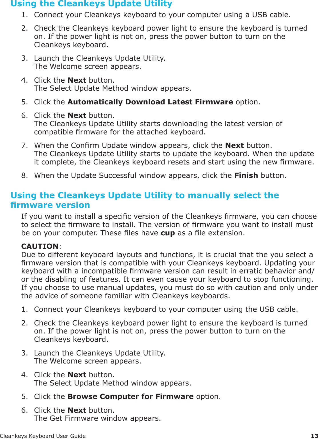 CleankeysKeyboardUserGuide 13Using the Cleankeys Update Utility1. ConnectyourCleankeyskeyboardtoyourcomputerusingaUSBcable.2. ChecktheCleankeyskeyboardpowerlighttoensurethekeyboardisturnedon.Ifthepowerlightisnoton,pressthepowerbuttontoturnontheCleankeyskeyboard.3. LaunchtheCleankeysUpdateUtility.TheWelcomescreenappears.4. ClicktheNextbutton.TheSelectUpdateMethodwindowappears.5. ClicktheAutomatically Download Latest Firmwareoption.6. ClicktheNextbutton.TheCleankeysUpdateUtilitystartsdownloadingthelatestversionofcompatiblermwarefortheattachedkeyboard.7. WhentheConrmUpdatewindowappears,clicktheNextbutton.TheCleankeysUpdateUtilitystartstoupdatethekeyboard.Whentheupdateitcomplete,theCleankeyskeyboardresetsandstartusingthenewrmware.8. WhentheUpdateSuccessfulwindowappears,clicktheFinishbutton.Using the Cleankeys Update Utility to manually select the rmware versionIfyouwanttoinstallaspecicversionoftheCleankeysrmware,youcanchoosetoselectthermwaretoinstall.Theversionofrmwareyouwanttoinstallmustbeonyourcomputer.Theseleshavecupasaleextension.CAUTION:Duetodifferentkeyboardlayoutsandfunctions,itiscrucialthattheyouselectarmwareversionthatiscompatiblewithyourCleankeyskeyboard.Updatingyourkeyboardwithaincompatiblermwareversioncanresultinerraticbehaviorand/orthedisablingoffeatures.Itcanevencauseyourkeyboardtostopfunctioning.Ifyouchoosetousemanualupdates,youmustdosowithcautionandonlyundertheadviceofsomeonefamiliarwithCleankeyskeyboards.1. ConnectyourCleankeyskeyboardtoyourcomputerusingtheUSBcable.2. ChecktheCleankeyskeyboardpowerlighttoensurethekeyboardisturnedon.Ifthepowerlightisnoton,pressthepowerbuttontoturnontheCleankeyskeyboard.3. LaunchtheCleankeysUpdateUtility.TheWelcomescreenappears.4. ClicktheNextbutton.TheSelectUpdateMethodwindowappears.5. ClicktheBrowse Computer for Firmwareoption.6. ClicktheNextbutton.TheGetFirmwarewindowappears.