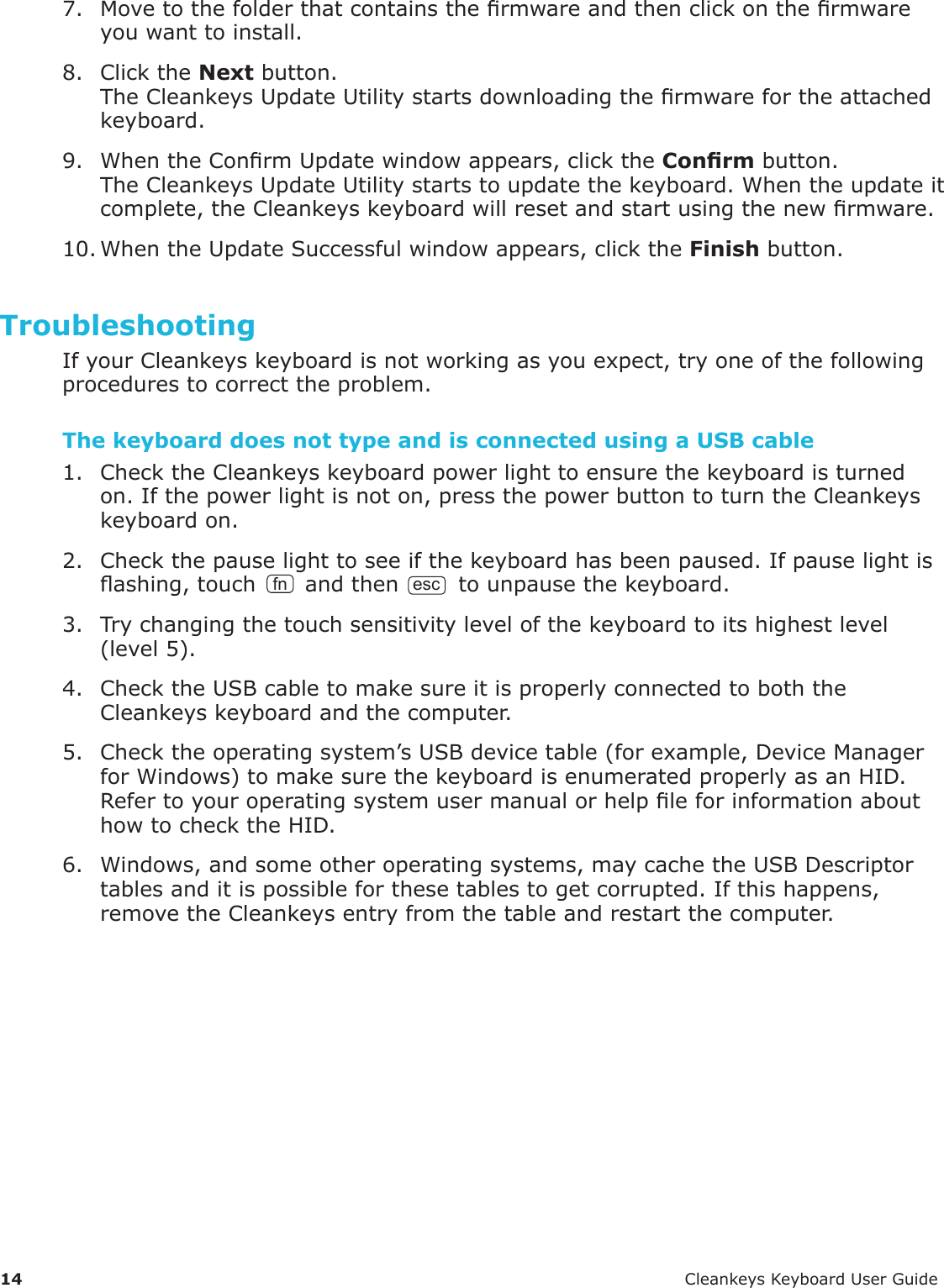 14 CleankeysKeyboardUserGuide7. Movetothefolderthatcontainsthermwareandthenclickonthermwareyouwanttoinstall.8. ClicktheNextbutton.TheCleankeysUpdateUtilitystartsdownloadingthermwarefortheattachedkeyboard.9. WhentheConrmUpdatewindowappears,clicktheConrmbutton.TheCleankeysUpdateUtilitystartstoupdatethekeyboard.Whentheupdateitcomplete,theCleankeyskeyboardwillresetandstartusingthenewrmware.10.WhentheUpdateSuccessfulwindowappears,clicktheFinishbutton.TroubleshootingIfyourCleankeyskeyboardisnotworkingasyouexpect,tryoneofthefollowingprocedurestocorrecttheproblem.The keyboard does not type and is connected using a USB cable 1. ChecktheCleankeyskeyboardpowerlighttoensurethekeyboardisturnedon.Ifthepowerlightisnoton,pressthepowerbuttontoturntheCleankeyskeyboardon.2. Checkthepauselighttoseeifthekeyboardhasbeenpaused.Ifpauselightisashing,touch fn andthenesctounpausethekeyboard.3. Trychangingthetouchsensitivitylevelofthekeyboardtoitshighestlevel(level5).4. ChecktheUSBcabletomakesureitisproperlyconnectedtoboththeCleankeyskeyboardandthecomputer.5. Checktheoperatingsystem&rsquo;sUSBdevicetable(forexample,DeviceManagerforWindows)tomakesurethekeyboardisenumeratedproperlyasanHID.RefertoyouroperatingsystemusermanualorhelpleforinformationabouthowtochecktheHID.6. Windows,andsomeotheroperatingsystems,maycachetheUSBDescriptortablesanditispossibleforthesetablestogetcorrupted.Ifthishappens,removetheCleankeysentryfromthetableandrestartthecomputer.