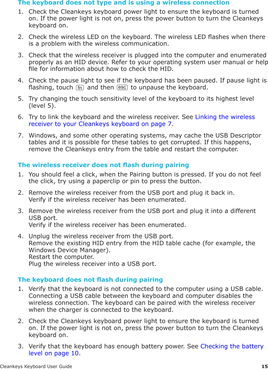 CleankeysKeyboardUserGuide 15The keyboard does not type and is using a wireless connection1. ChecktheCleankeyskeyboardpowerlighttoensurethekeyboardisturnedon.Ifthepowerlightisnoton,pressthepowerbuttontoturntheCleankeyskeyboardon.2. CheckthewirelessLEDonthekeyboard.ThewirelessLEDasheswhenthereisaproblemwiththewirelesscommunication.3. CheckthatthewirelessreceiverispluggedintothecomputerandenumeratedproperlyasanHIDdevice.RefertoyouroperatingsystemusermanualorhelpleforinformationabouthowtochecktheHID.4. Checkthepauselighttoseeifthekeyboardhasbeenpaused.Ifpauselightisashing,touchfnandthenesctounpausethekeyboard.5. Trychangingthetouchsensitivitylevelofthekeyboardtoitshighestlevel(level5).6. Trytolinkthekeyboardandthewirelessreceiver.SeeLinkingthewirelessreceivertoyourCleankeyskeyboardonpage7.7. Windows,andsomeotheroperatingsystems,maycachetheUSBDescriptortablesanditispossibleforthesetablestogetcorrupted.Ifthishappens,removetheCleankeysentryfromthetableandrestartthecomputer.The wireless receiver does not ash during pairing1. Youshouldfeelaclick,whenthePairingbuttonispressed.Ifyoudonotfeeltheclick,tryusingapapercliporpintopressthebutton.2. RemovethewirelessreceiverfromtheUSBportandplugitbackin.Verifyifthewirelessreceiverhasbeenenumerated.3. RemovethewirelessreceiverfromtheUSBportandplugitintoadifferentUSBport.Verifyifthewirelessreceiverhasbeenenumerated.4. UnplugthewirelessreceiverfromtheUSBport.RemovetheexistingHIDentryfromtheHIDtablecache(forexample,theWindowsDeviceManager).Restartthecomputer.PlugthewirelessreceiverintoaUSBport.The keyboard does not ash during pairing1. VerifythatthekeyboardisnotconnectedtothecomputerusingaUSBcable.ConnectingaUSBcablebetweenthekeyboardandcomputerdisablesthewirelessconnection.Thekeyboardcanbepairedwiththewirelessreceiverwhenthechargerisconnectedtothekeyboard.2. ChecktheCleankeyskeyboardpowerlighttoensurethekeyboardisturnedon.Ifthepowerlightisnoton,pressthepowerbuttontoturntheCleankeyskeyboardon.3. Verifythatthekeyboardhasenoughbatterypower.SeeCheckingthebatterylevelonpage10.