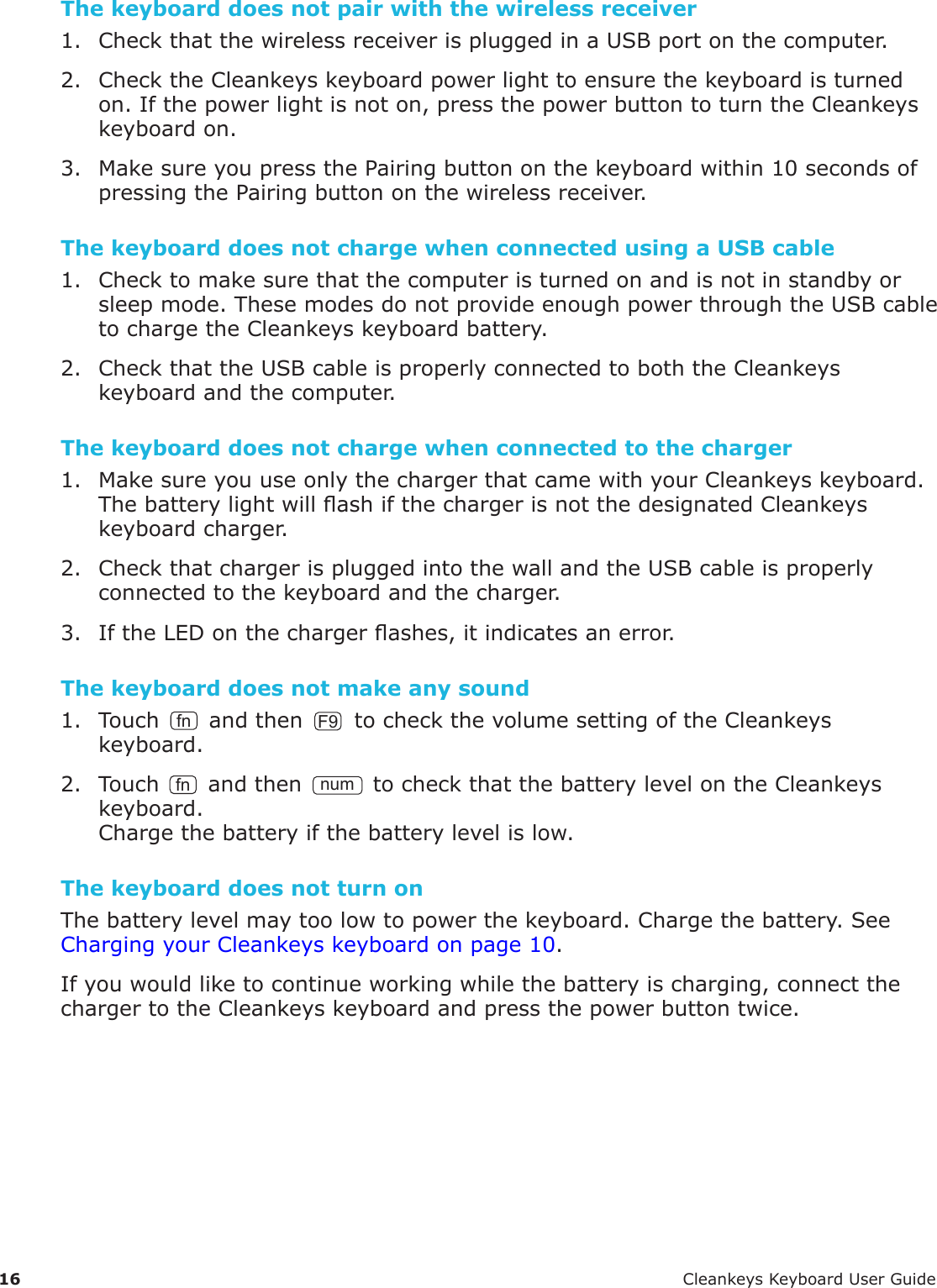 16 CleankeysKeyboardUserGuideThe keyboard does not pair with the wireless receiver1. CheckthatthewirelessreceiverispluggedinaUSBportonthecomputer.2. ChecktheCleankeyskeyboardpowerlighttoensurethekeyboardisturnedon.Ifthepowerlightisnoton,pressthepowerbuttontoturntheCleankeyskeyboardon.3. MakesureyoupressthePairingbuttononthekeyboardwithin10secondsofpressingthePairingbuttononthewirelessreceiver.The keyboard does not charge when connected using a USB cable1. Checktomakesurethatthecomputeristurnedonandisnotinstandbyorsleepmode.ThesemodesdonotprovideenoughpowerthroughtheUSBcabletochargetheCleankeyskeyboardbattery.2. CheckthattheUSBcableisproperlyconnectedtoboththeCleankeyskeyboardandthecomputer.The keyboard does not charge when connected to the charger1. MakesureyouuseonlythechargerthatcamewithyourCleankeyskeyboard.ThebatterylightwillashifthechargerisnotthedesignatedCleankeyskeyboardcharger.2. CheckthatchargerispluggedintothewallandtheUSBcableisproperlyconnectedtothekeyboardandthecharger.3. IftheLEDonthechargerashes,itindicatesanerror.The keyboard does not make any sound1. Touch fn andthenF9tocheckthevolumesettingoftheCleankeyskeyboard.2. TouchfnandthennumtocheckthatthebatterylevelontheCleankeyskeyboard.Chargethebatteryifthebatterylevelislow.The keyboard does not turn onThebatterylevelmaytoolowtopowerthekeyboard.Chargethebattery.SeeChargingyourCleankeyskeyboardonpage10.Ifyouwouldliketocontinueworkingwhilethebatteryischarging,connectthechargertotheCleankeyskeyboardandpressthepowerbuttontwice.