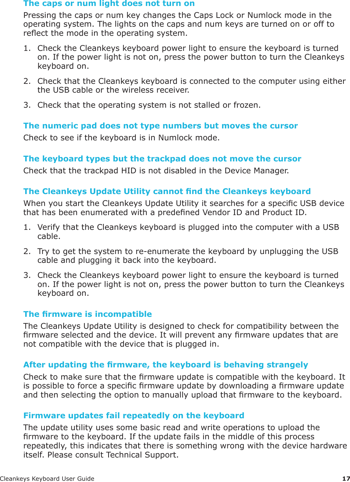 CleankeysKeyboardUserGuide 17The caps or num light does not turn onPressingthecapsornumkeychangestheCapsLockorNumlockmodeintheoperatingsystem.Thelightsonthecapsandnumkeysareturnedonorofftoreectthemodeintheoperatingsystem.1. ChecktheCleankeyskeyboardpowerlighttoensurethekeyboardisturnedon.Ifthepowerlightisnoton,pressthepowerbuttontoturntheCleankeyskeyboardon.2. CheckthattheCleankeyskeyboardisconnectedtothecomputerusingeithertheUSBcableorthewirelessreceiver.3. Checkthattheoperatingsystemisnotstalledorfrozen.The numeric pad does not type numbers but moves the cursorChecktoseeifthekeyboardisinNumlockmode.The keyboard types but the trackpad does not move the cursorCheckthatthetrackpadHIDisnotdisabledintheDeviceManager.The Cleankeys Update Utility cannot nd the Cleankeys keyboardWhenyoustarttheCleankeysUpdateUtilityitsearchesforaspecicUSBdevicethathasbeenenumeratedwithapredenedVendorIDandProductID.1. VerifythattheCleankeyskeyboardispluggedintothecomputerwithaUSBcable.2. Trytogetthesystemtore-enumeratethekeyboardbyunpluggingtheUSBcableandpluggingitbackintothekeyboard.3. ChecktheCleankeyskeyboardpowerlighttoensurethekeyboardisturnedon.Ifthepowerlightisnoton,pressthepowerbuttontoturntheCleankeyskeyboardon.The rmware is incompatibleTheCleankeysUpdateUtilityisdesignedtocheckforcompatibilitybetweenthermwareselectedandthedevice.Itwillpreventanyrmwareupdatesthatarenotcompatiblewiththedevicethatispluggedin.After updating the rmware, the keyboard is behaving strangelyChecktomakesurethatthermwareupdateiscompatiblewiththekeyboard.Itispossibletoforceaspecicrmwareupdatebydownloadingarmwareupdateandthenselectingtheoptiontomanuallyuploadthatrmwaretothekeyboard.Firmware updates fail repeatedly on the keyboardTheupdateutilityusessomebasicreadandwriteoperationstouploadthermwaretothekeyboard.Iftheupdatefailsinthemiddleofthisprocessrepeatedly,thisindicatesthatthereissomethingwrongwiththedevicehardwareitself.PleaseconsultTechnicalSupport.