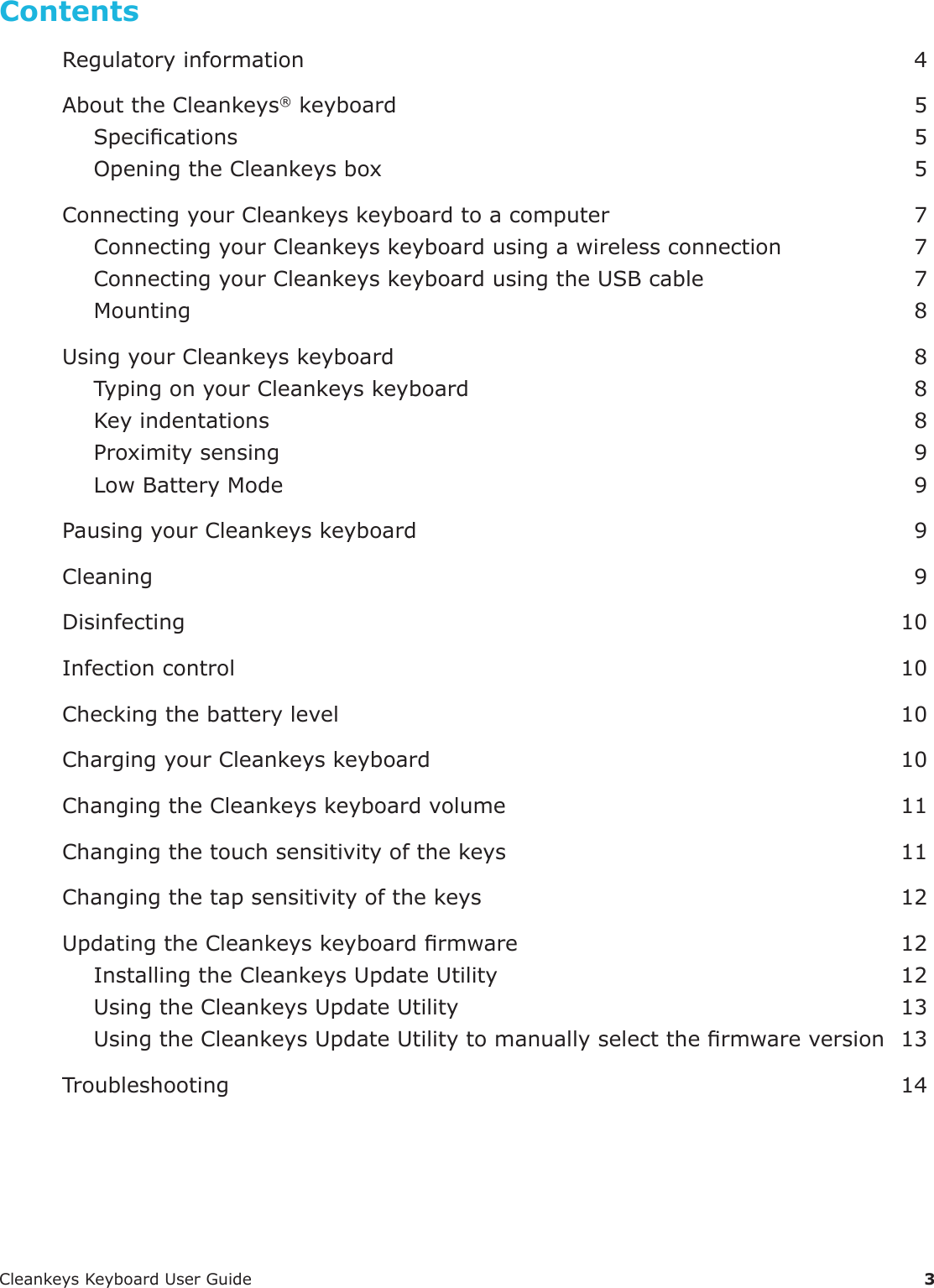 CleankeysKeyboardUserGuide 3ContentsRegulatoryinformation 4AbouttheCleankeys&reg;keyboard 5Specications 5OpeningtheCleankeysbox 5ConnectingyourCleankeyskeyboardtoacomputer 7ConnectingyourCleankeyskeyboardusingawirelessconnection 7ConnectingyourCleankeyskeyboardusingtheUSBcable 7Mounting 8UsingyourCleankeyskeyboard 8TypingonyourCleankeyskeyboard 8Keyindentations 8Proximitysensing 9LowBatteryMode 9PausingyourCleankeyskeyboard 9Cleaning 9Disinfecting 10Infectioncontrol 10Checkingthebatterylevel 10ChargingyourCleankeyskeyboard 10ChangingtheCleankeyskeyboardvolume 11Changingthetouchsensitivityofthekeys 11Changingthetapsensitivityofthekeys 12UpdatingtheCleankeyskeyboardrmware 12InstallingtheCleankeysUpdateUtility 12UsingtheCleankeysUpdateUtility 13UsingtheCleankeysUpdateUtilitytomanuallyselectthermwareversion 13Troubleshooting 14