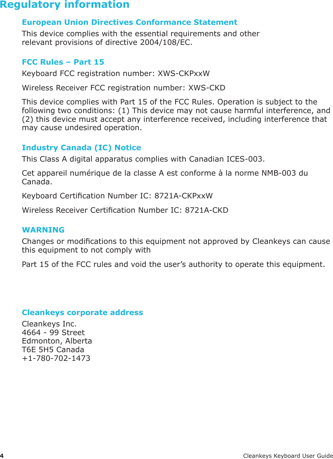 4 CleankeysKeyboardUserGuideRegulatory informationEuropean Union Directives Conformance StatementThisdevicecomplieswiththeessentialrequirementsandotherrelevantprovisionsofdirective2004/108/EC.FCC Rules &ndash; Part 15KeyboardFCCregistrationnumber:XWS-CKPxxWWirelessReceiverFCCregistrationnumber:XWS-CKDThisdevicecomplieswithPart15oftheFCCRules.Operationissubjecttothefollowingtwoconditions:(1)Thisdevicemaynotcauseharmfulinterference,and(2)thisdevicemustacceptanyinterferencereceived,includinginterferencethatmaycauseundesiredoperation.Industry Canada (IC) NoticeThisClassAdigitalapparatuscomplieswithCanadianICES-003.Cetappareilnum&eacute;riquedelaclasseAestconforme&agrave;lanormeNMB-003duCanada.KeyboardCerticationNumberIC:8721A-CKPxxWWirelessReceiverCerticationNumberIC:8721A-CKDWARNINGChangesormodicationstothisequipmentnotapprovedbyCleankeyscancausethisequipmenttonotcomplywithPart15oftheFCCrulesandvoidtheuser&rsquo;sauthoritytooperatethisequipment.Cleankeys corporate addressCleankeysInc.4664-99StreetEdmonton,AlbertaT6E5H5Canada+1-780-702-1473