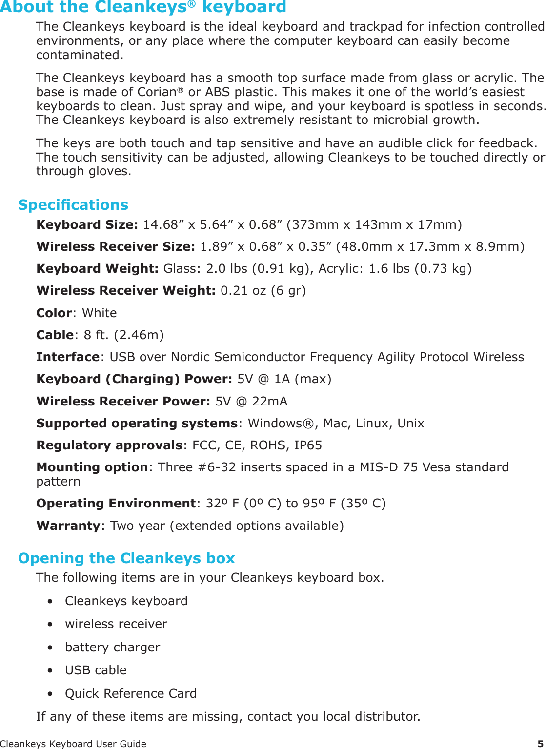 CleankeysKeyboardUserGuide 5About the Cleankeys&reg; keyboardTheCleankeyskeyboardistheidealkeyboardandtrackpadforinfectioncontrolledenvironments,oranyplacewherethecomputerkeyboardcaneasilybecomecontaminated.TheCleankeyskeyboardhasasmoothtopsurfacemadefromglassoracrylic.ThebaseismadeofCorian&reg;orABSplastic.Thismakesitoneoftheworld&rsquo;seasiestkeyboardstoclean.Justsprayandwipe,andyourkeyboardisspotlessinseconds.TheCleankeyskeyboardisalsoextremelyresistanttomicrobialgrowth.Thekeysarebothtouchandtapsensitiveandhaveanaudibleclickforfeedback.Thetouchsensitivitycanbeadjusted,allowingCleankeystobetoucheddirectlyorthroughgloves.SpecicationsKeyboard Size:14.68&rdquo;x5.64&rdquo;x0.68&rdquo;(373mmx143mmx17mm)Wireless Receiver Size:1.89&rdquo;x0.68&rdquo;x0.35&rdquo;(48.0mmx17.3mmx8.9mm)Keyboard Weight: Glass:2.0lbs(0.91kg),Acrylic:1.6lbs(0.73kg)Wireless Receiver Weight:0.21oz(6gr)Color:WhiteCable:8ft.(2.46m)Interface:USBoverNordicSemiconductorFrequencyAgilityProtocolWirelessKeyboard (Charging) Power:5V@1A(max)Wireless Receiver Power:5V@22mASupported operating systems:Windows&reg;,Mac,Linux,UnixRegulatory approvals:FCC,CE,ROHS,IP65Mounting option:Three#6-32insertsspacedinaMIS-D75VesastandardpatternOperating Environment:32&ordm;F(0&ordm;C)to95&ordm;F(35&ordm;C)Warranty:Twoyear(extendedoptionsavailable)Opening the Cleankeys boxThefollowingitemsareinyourCleankeyskeyboardbox.&bull; Cleankeyskeyboard&bull; wirelessreceiver&bull; batterycharger&bull; USBcable&bull; QuickReferenceCardIfanyoftheseitemsaremissing,contactyoulocaldistributor.