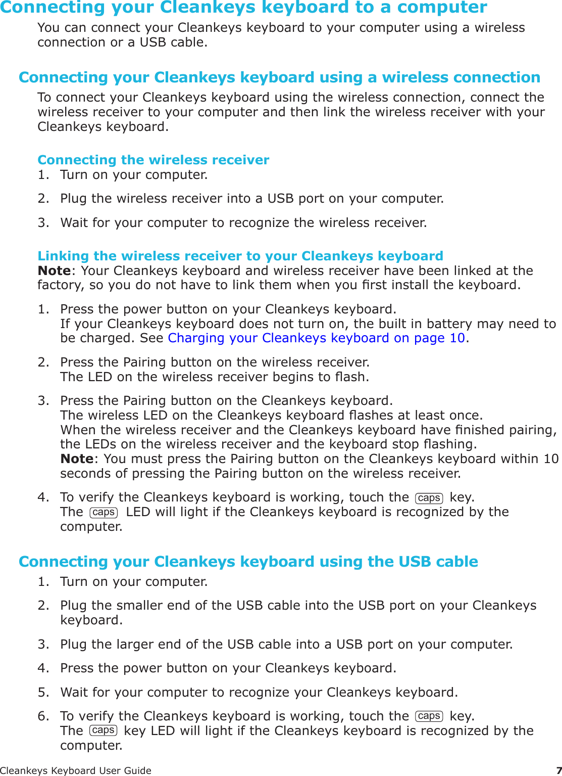 CleankeysKeyboardUserGuide 7Connecting your Cleankeys keyboard to a computerYoucanconnectyourCleankeyskeyboardtoyourcomputerusingawirelessconnectionoraUSBcable.Connecting your Cleankeys keyboard using a wireless connectionToconnectyourCleankeyskeyboardusingthewirelessconnection,connectthewirelessreceivertoyourcomputerandthenlinkthewirelessreceiverwithyourCleankeyskeyboard.Connecting the wireless receiver1. Turnonyourcomputer.2. PlugthewirelessreceiverintoaUSBportonyourcomputer.3. Waitforyourcomputertorecognizethewirelessreceiver.Linking the wireless receiver to your Cleankeys keyboardNote:YourCleankeyskeyboardandwirelessreceiverhavebeenlinkedatthefactory,soyoudonothavetolinkthemwhenyourstinstallthekeyboard.1. PressthepowerbuttononyourCleankeyskeyboard.IfyourCleankeyskeyboarddoesnotturnon,thebuiltinbatterymayneedtobecharged.SeeChargingyourCleankeyskeyboardonpage10.2. PressthePairingbuttononthewirelessreceiver.TheLEDonthewirelessreceiverbeginstoash.3. PressthePairingbuttonontheCleankeyskeyboard.ThewirelessLEDontheCleankeyskeyboardashesatleastonce.WhenthewirelessreceiverandtheCleankeyskeyboardhavenishedpairing,theLEDsonthewirelessreceiverandthekeyboardstopashing.Note:YoumustpressthePairingbuttonontheCleankeyskeyboardwithin10secondsofpressingthePairingbuttononthewirelessreceiver.4. ToverifytheCleankeyskeyboardisworking,touchthecapskey.The caps LEDwilllightiftheCleankeyskeyboardisrecognizedbythecomputer.Connecting your Cleankeys keyboard using the USB cable1. Turnonyourcomputer.2. PlugthesmallerendoftheUSBcableintotheUSBportonyourCleankeyskeyboard.3. PlugthelargerendoftheUSBcableintoaUSBportonyourcomputer.4. PressthepowerbuttononyourCleankeyskeyboard.5. WaitforyourcomputertorecognizeyourCleankeyskeyboard.6. ToverifytheCleankeyskeyboardisworking,touchthecapskey.ThecapskeyLEDwilllightiftheCleankeyskeyboardisrecognizedbythecomputer.