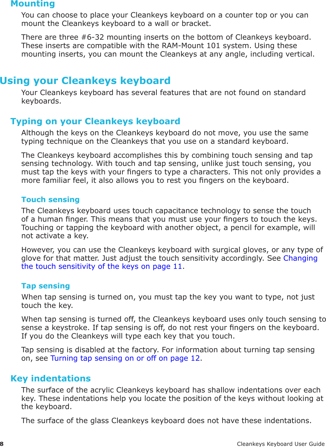 8 CleankeysKeyboardUserGuideMountingYoucanchoosetoplaceyourCleankeyskeyboardonacountertoporyoucanmounttheCleankeyskeyboardtoawallorbracket.Therearethree#6-32mountinginsertsonthebottomofCleankeyskeyboard.TheseinsertsarecompatiblewiththeRAM-Mount101system.Usingthesemountinginserts,youcanmounttheCleankeysatanyangle,includingvertical.Using your Cleankeys keyboardYourCleankeyskeyboardhasseveralfeaturesthatarenotfoundonstandardkeyboards.Typing on your Cleankeys keyboardAlthoughthekeysontheCleankeyskeyboarddonotmove,youusethesametypingtechniqueontheCleankeysthatyouuseonastandardkeyboard.TheCleankeyskeyboardaccomplishesthisbycombiningtouchsensingandtapsensingtechnology.Withtouchandtapsensing,unlikejusttouchsensing,youmusttapthekeyswithyourngerstotypeacharacters.Thisnotonlyprovidesamorefamiliarfeel,italsoallowsyoutorestyoungersonthekeyboard.Touch sensingTheCleankeyskeyboardusestouchcapacitancetechnologytosensethetouchofahumannger.Thismeansthatyoumustuseyourngerstotouchthekeys.Touchingortappingthekeyboardwithanotherobject,apencilforexample,willnotactivateakey.However,youcanusetheCleankeyskeyboardwithsurgicalgloves,oranytypeofgloveforthatmatter.Justadjustthetouchsensitivityaccordingly.SeeChangingthetouchsensitivityofthekeysonpage11.Tap sensingWhentapsensingisturnedon,youmusttapthekeyyouwanttotype,notjusttouchthekey.Whentapsensingisturnedoff,theCleankeyskeyboardusesonlytouchsensingtosenseakeystroke.Iftapsensingisoff,donotrestyourngersonthekeyboard.IfyoudotheCleankeyswilltypeeachkeythatyoutouch.Tapsensingisdisabledatthefactory.Forinformationaboutturningtapsensingon,seeTurningtapsensingonoroffonpage12.Key indentationsThesurfaceoftheacrylicCleankeyskeyboardhasshallowindentationsovereachkey.Theseindentationshelpyoulocatethepositionofthekeyswithoutlookingatthekeyboard.ThesurfaceoftheglassCleankeyskeyboarddoesnothavetheseindentations.