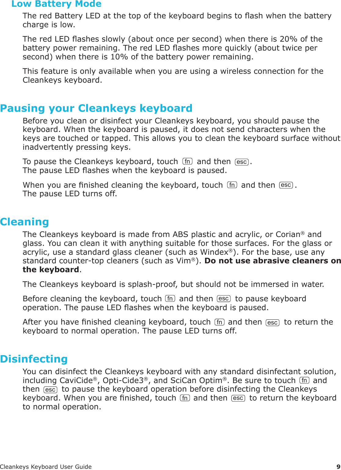 CleankeysKeyboardUserGuide 9Low Battery ModeTheredBatteryLEDatthetopofthekeyboardbeginstoashwhenthebatterychargeislow.TheredLEDashesslowly(aboutoncepersecond)whenthereis20%ofthebatterypowerremaining.TheredLEDashesmorequickly(abouttwicepersecond)whenthereis10%ofthebatterypowerremaining.ThisfeatureisonlyavailablewhenyouareusingawirelessconnectionfortheCleankeyskeyboard.Pausing your Cleankeys keyboardBeforeyoucleanordisinfectyourCleankeyskeyboard,youshouldpausethekeyboard.Whenthekeyboardispaused,itdoesnotsendcharacterswhenthekeysaretouchedortapped.Thisallowsyoutocleanthekeyboardsurfacewithoutinadvertentlypressingkeys.TopausetheCleankeyskeyboard,touch fn andthen esc .ThepauseLEDasheswhenthekeyboardispaused.Whenyouarenishedcleaningthekeyboard,touch fn andthen esc .ThepauseLEDturnsoff.CleaningTheCleankeyskeyboardismadefromABSplasticandacrylic,orCorian&reg;andglass.Youcancleanitwithanythingsuitableforthosesurfaces.Fortheglassoracrylic,useastandardglasscleaner(suchasWindex&reg;).Forthebase,useanystandardcounter-topcleaners(suchasVim&reg;).Do not use abrasive cleaners on the keyboard.TheCleankeyskeyboardissplash-proof,butshouldnotbeimmersedinwater.Beforecleaningthekeyboard,touch fn andthen esc topausekeyboardoperation.ThepauseLEDasheswhenthekeyboardispaused.Afteryouhavenishedcleaningkeyboard,touch fn andthenesctoreturnthekeyboardtonormaloperation.ThepauseLEDturnsoff.DisinfectingYoucandisinfecttheCleankeyskeyboardwithanystandarddisinfectantsolution,includingCaviCide&reg;,Opti-Cide3&reg;,andSciCanOptim&reg;.Besuretotouch fn andthenesctopausethekeyboardoperationbeforedisinfectingtheCleankeyskeyboard.Whenyouarenished,touch fn andthen esc toreturnthekeyboardtonormaloperation.