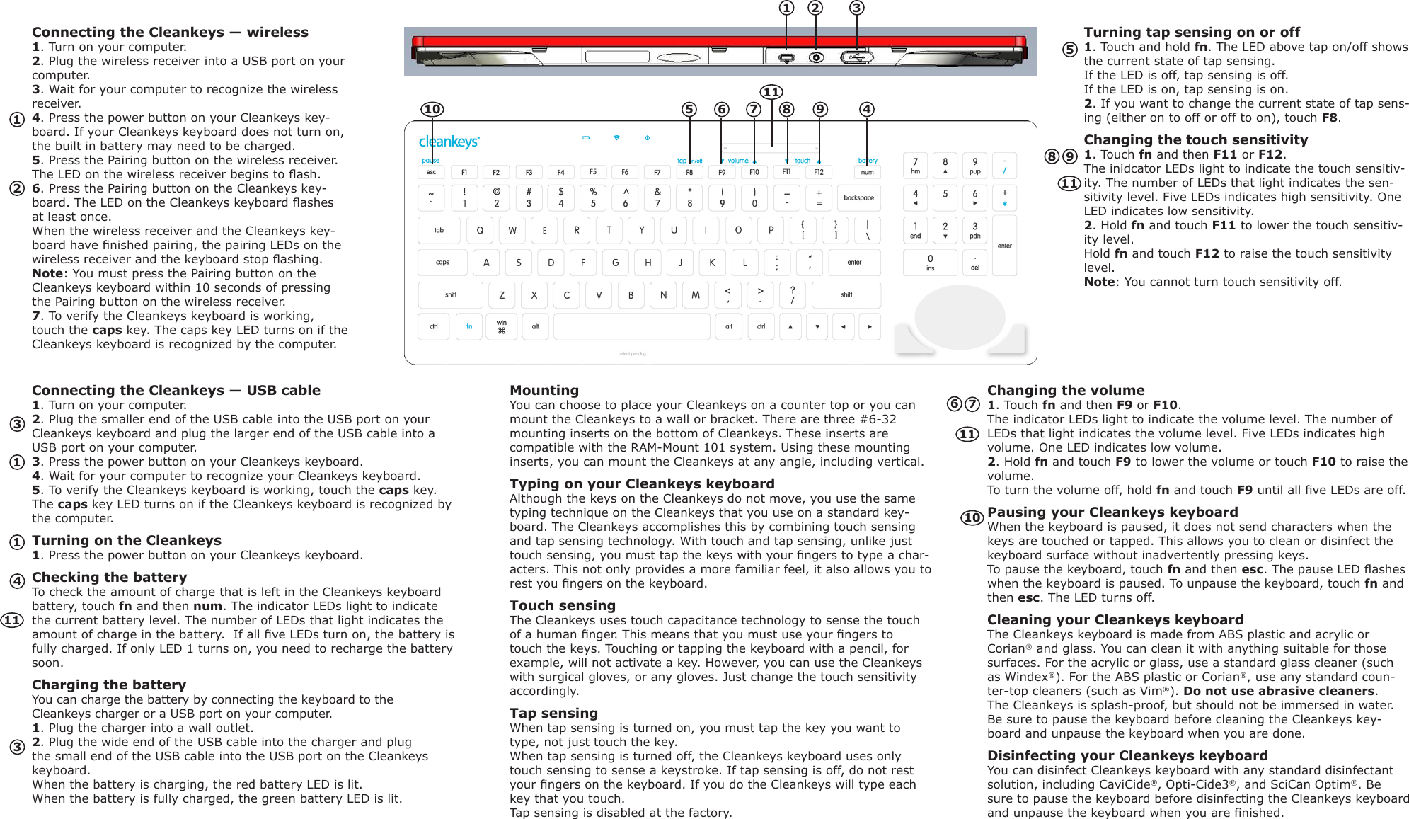 Connecting the Cleankeys &mdash; wireless1. Turn on your computer.2. Plug the wireless receiver into a USB port on your computer.3. Wait for your computer to recognize the wireless receiver.4. Press the power button on your Cleankeys key-board. If your Cleankeys keyboard does not turn on, the built in battery may need to be charged. 5. Press the Pairing button on the wireless receiver. The LED on the wireless receiver begins to ash.6. Press the Pairing button on the Cleankeys key-board. The LED on the Cleankeys keyboard ashes at least once. When the wireless receiver and the Cleankeys key-board have nished pairing, the pairing LEDs on the wireless receiver and the keyboard stop ashing. Note: You must press the Pairing button on the Cleankeys keyboard within 10 seconds of pressing the Pairing button on the wireless receiver.7. To verify the Cleankeys keyboard is working, touch the caps key. The caps key LED turns on if the Cleankeys keyboard is recognized by the computer.Turning tap sensing on or off1. Touch and hold fn. The LED above tap on/off shows the current state of tap sensing.  If the LED is off, tap sensing is off.  If the LED is on, tap sensing is on.2. If you want to change the current state of tap sens-ing (either on to off or off to on), touch F8.Changing the touch sensitivity1. Touch fn and then F11 or F12. The inidcator LEDs light to indicate the touch sensitiv-ity. The number of LEDs that light indicates the sen-sitivity level. Five LEDs indicates high sensitivity. One LED indicates low sensitivity.2. Hold fn and touch F11 to lower the touch sensitiv-ity level. Hold fn and touch F12 to raise the touch sensitivity level. Note: You cannot turn touch sensitivity off.Connecting the Cleankeys &mdash; USB cable1. Turn on your computer.2. Plug the smaller end of the USB cable into the USB port on your Cleankeys keyboard and plug the larger end of the USB cable into a USB port on your computer.3. Press the power button on your Cleankeys keyboard.4. Wait for your computer to recognize your Cleankeys keyboard.5. To verify the Cleankeys keyboard is working, touch the caps key. The caps key LED turns on if the Cleankeys keyboard is recognized by the computer.Turning on the Cleankeys1. Press the power button on your Cleankeys keyboard.Checking the batteryTo check the amount of charge that is left in the Cleankeys keyboard battery, touch fn and then num. The indicator LEDs light to indicate the current battery level. The number of LEDs that light indicates the amount of charge in the battery.  If all ve LEDs turn on, the battery is fully charged. If only LED 1 turns on, you need to recharge the battery soon.Charging the batteryYou can charge the battery by connecting the keyboard to the Cleankeys charger or a USB port on your computer.1. Plug the charger into a wall outlet.2. Plug the wide end of the USB cable into the charger and plug the small end of the USB cable into the USB port on the Cleankeys keyboard.When the battery is charging, the red battery LED is lit.  When the battery is fully charged, the green battery LED is lit.MountingYou can choose to place your Cleankeys on a counter top or you can mount the Cleankeys to a wall or bracket. There are three #6-32 mounting inserts on the bottom of Cleankeys. These inserts are compatible with the RAM-Mount 101 system. Using these mounting inserts, you can mount the Cleankeys at any angle, including vertical. Typing on your Cleankeys keyboardAlthough the keys on the Cleankeys do not move, you use the same typing technique on the Cleankeys that you use on a standard key-board. The Cleankeys accomplishes this by combining touch sensing and tap sensing technology. With touch and tap sensing, unlike just touch sensing, you must tap the keys with your ngers to type a char-acters. This not only provides a more familiar feel, it also allows you to rest you ngers on the keyboard. Touch sensingThe Cleankeys uses touch capacitance technology to sense the touch of a human nger. This means that you must use your ngers to touch the keys. Touching or tapping the keyboard with a pencil, for example, will not activate a key. However, you can use the Cleankeys with surgical gloves, or any gloves. Just change the touch sensitivity accordingly. Tap sensingWhen tap sensing is turned on, you must tap the key you want to type, not just touch the key. When tap sensing is turned off, the Cleankeys keyboard uses only touch sensing to sense a keystroke. If tap sensing is off, do not rest your ngers on the keyboard. If you do the Cleankeys will type each key that you touch.Tap sensing is disabled at the factory.Changing the volume1. Touch fn and then F9 or F10. The indicator LEDs light to indicate the volume level. The number of LEDs that light indicates the volume level. Five LEDs indicates high volume. One LED indicates low volume.2. Hold fn and touch F9 to lower the volume or touch F10 to raise the volume. To turn the volume off, hold fn and touch F9 until all ve LEDs are off.Pausing your Cleankeys keyboardWhen the keyboard is paused, it does not send characters when the keys are touched or tapped. This allows you to clean or disinfect the keyboard surface without inadvertently pressing keys.To pause the keyboard, touch fn and then esc. The pause LED ashes when the keyboard is paused. To unpause the keyboard, touch fn and then esc. The LED turns off.Cleaning your Cleankeys keyboardThe Cleankeys keyboard is made from ABS plastic and acrylic or Corian&reg; and glass. You can clean it with anything suitable for those surfaces. For the acrylic or glass, use a standard glass cleaner (such as Windex&reg;). For the ABS plastic or Corian&reg;, use any standard coun-ter-top cleaners (such as Vim&reg;). Do not use abrasive cleaners. The Cleankeys is splash-proof, but should not be immersed in water. Be sure to pause the keyboard before cleaning the Cleankeys key-board and unpause the keyboard when you are done.Disinfecting your Cleankeys keyboardYou can disinfect Cleankeys keyboard with any standard disinfectant solution, including CaviCide&reg;, Opti-Cide3&reg;, and SciCan Optim&reg;. Be sure to pause the keyboard before disinfecting the Cleankeys keyboard and unpause the keyboard when you are nished.123456789111245697833101011111111