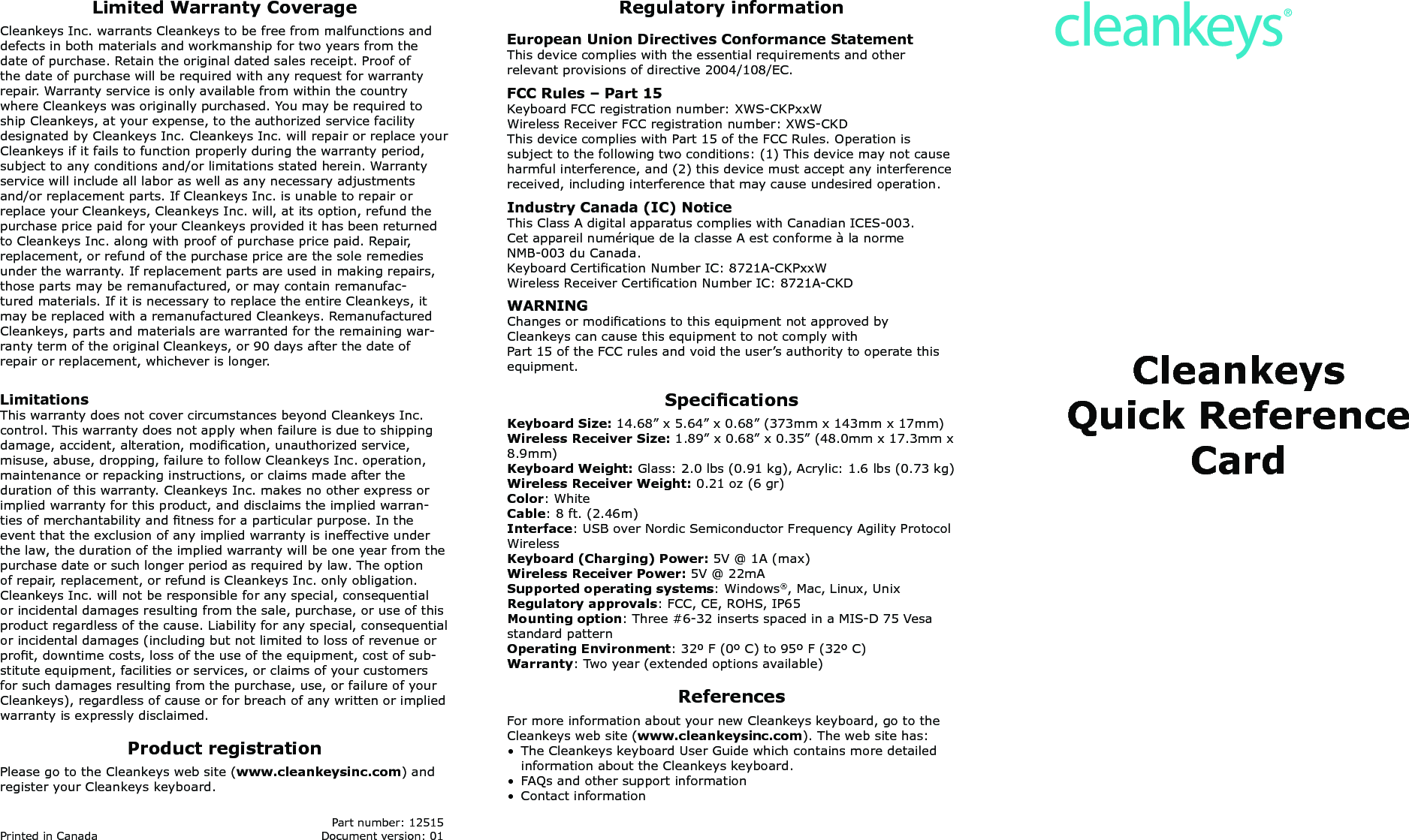 CleankeysQuick Reference CardRegulatory informationEuropean Union Directives Conformance StatementThis device complies with the essential requirements and other  relevant provisions of directive 2004/108/EC. FCC Rules &ndash; Part 15Keyboard FCC registration number: XWS-CKPxxWWireless Receiver FCC registration number: XWS-CKDThis device complies with Part 15 of the FCC Rules. Operation is subject to the following two conditions: (1) This device may not cause harmful interference, and (2) this device must accept any interference received, including interference that may cause undesired operation.Industry Canada (IC) NoticeThis Class A digital apparatus complies with Canadian ICES-003.Cet appareil num&eacute;rique de la classe A est conforme &agrave; la norme  NMB-003 du Canada.Keyboard Certication Number IC: 8721A-CKPxxWWireless Receiver Certication Number IC: 8721A-CKDWARNINGChanges or modications to this equipment not approved by Cleankeys can cause this equipment to not comply withPart 15 of the FCC rules and void the user&rsquo;s authority to operate this equipment.SpecicationsKeyboard Size: 14.68&rdquo; x 5.64&rdquo; x 0.68&rdquo; (373mm x 143mm x 17mm)Wireless Receiver Size: 1.89&rdquo; x 0.68&rdquo; x 0.35&rdquo; (48.0mm x 17.3mm x 8.9mm)Keyboard Weight: Glass: 2.0 lbs (0.91 kg), Acrylic: 1.6 lbs (0.73 kg)Wireless Receiver Weight: 0.21 oz (6 gr)Color: WhiteCable: 8 ft. (2.46m)Interface: USB over Nordic Semiconductor Frequency Agility Protocol WirelessKeyboard (Charging) Power: 5V @ 1A (max)Wireless Receiver Power: 5V @ 22mASupported operating systems: Windows&reg;, Mac, Linux, UnixRegulatory approvals: FCC, CE, ROHS, IP65Mounting option: Three #6-32 inserts spaced in a MIS-D 75 Vesa standard patternOperating Environment: 32&ordm; F (0&ordm; C) to 95&ordm; F (32&ordm; C)Warranty: Two year (extended options available)ReferencesFor more information about your new Cleankeys keyboard, go to the Cleankeys web site (www.cleankeysinc.com). The web site has:&bull;  The Cleankeys keyboard User Guide which contains more detailed information about the Cleankeys keyboard.&bull;  FAQs and other support information&bull;  Contact informationLimited Warranty CoverageCleankeys Inc. warrants Cleankeys to be free from malfunctions and defects in both materials and workmanship for two years from the date of purchase. Retain the original dated sales receipt. Proof of the date of purchase will be required with any request for warranty repair. Warranty service is only available from within the country where Cleankeys was originally purchased. You may be required to ship Cleankeys, at your expense, to the authorized service facility designated by Cleankeys Inc. Cleankeys Inc. will repair or replace your Cleankeys if it fails to function properly during the warranty period, subject to any conditions and/or limitations stated herein. Warranty service will include all labor as well as any necessary adjustments and/or replacement parts. If Cleankeys Inc. is unable to repair or replace your Cleankeys, Cleankeys Inc. will, at its option, refund the purchase price paid for your Cleankeys provided it has been returned to Cleankeys Inc. along with proof of purchase price paid. Repair, replacement, or refund of the purchase price are the sole remedies under the warranty. If replacement parts are used in making repairs, those parts may be remanufactured, or may contain remanufac-tured materials. If it is necessary to replace the entire Cleankeys, it may be replaced with a remanufactured Cleankeys. Remanufactured Cleankeys, parts and materials are warranted for the remaining war-ranty term of the original Cleankeys, or 90 days after the date of repair or replacement, whichever is longer.LimitationsThis warranty does not cover circumstances beyond Cleankeys Inc. control. This warranty does not apply when failure is due to shipping damage, accident, alteration, modication, unauthorized service, misuse, abuse, dropping, failure to follow Cleankeys Inc. operation, maintenance or repacking instructions, or claims made after the duration of this warranty. Cleankeys Inc. makes no other express or implied warranty for this product, and disclaims the implied warran-ties of merchantability and tness for a particular purpose. In the event that the exclusion of any implied warranty is ineffective under the law, the duration of the implied warranty will be one year from the purchase date or such longer period as required by law. The option of repair, replacement, or refund is Cleankeys Inc. only obligation. Cleankeys Inc. will not be responsible for any special, consequential or incidental damages resulting from the sale, purchase, or use of this product regardless of the cause. Liability for any special, consequential or incidental damages (including but not limited to loss of revenue or prot, downtime costs, loss of the use of the equipment, cost of sub-stitute equipment, facilities or services, or claims of your customers for such damages resulting from the purchase, use, or failure of your Cleankeys), regardless of cause or for breach of any written or implied warranty is expressly disclaimed.Product registrationPlease go to the Cleankeys web site (www.cleankeysinc.com) and register your Cleankeys keyboard.   Part number: 12515Printed in Canada  Document version: 01