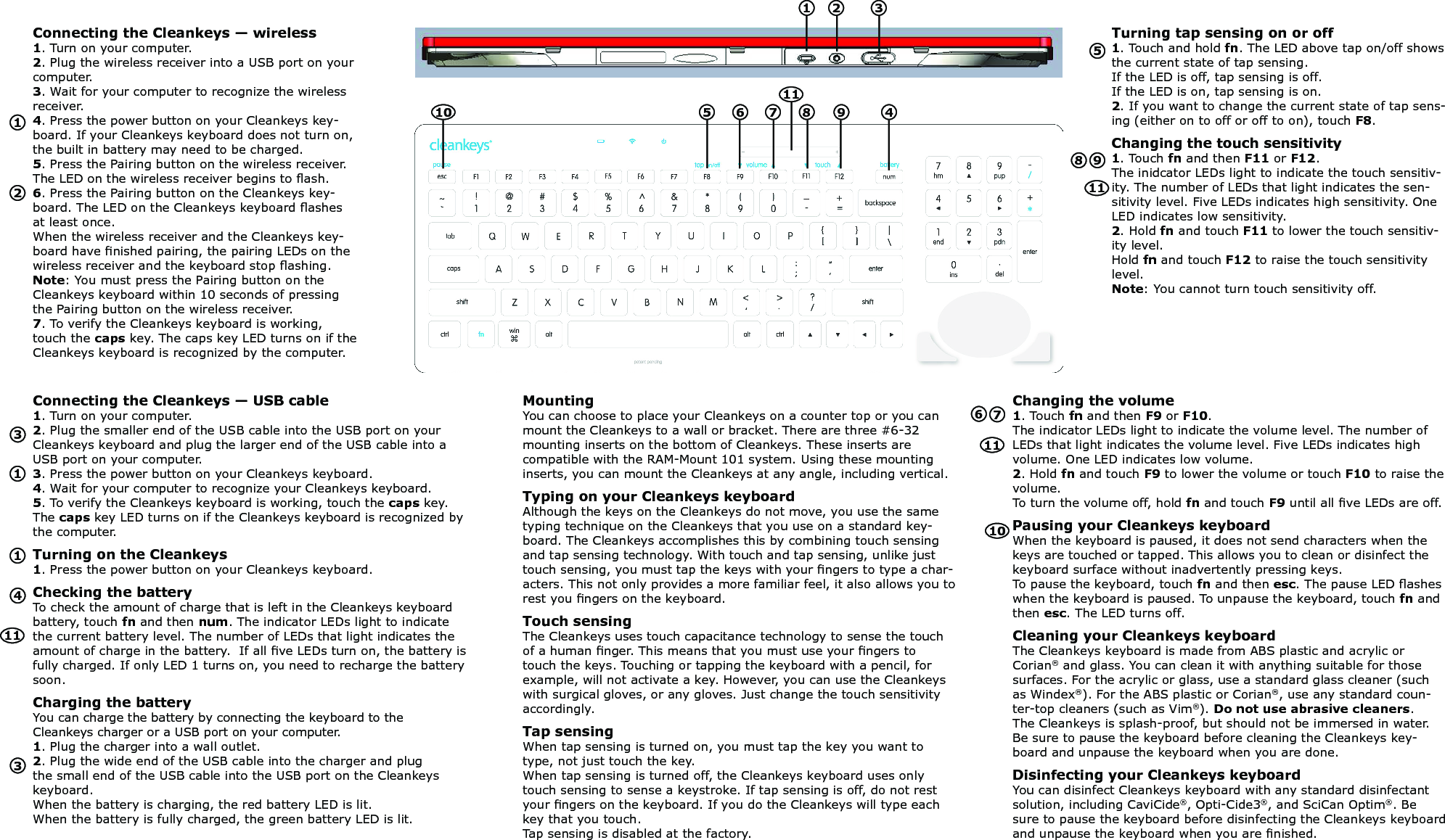 Connecting the Cleankeys &mdash; wireless1. Turn on your computer.2. Plug the wireless receiver into a USB port on your computer.3. Wait for your computer to recognize the wireless receiver.4. Press the power button on your Cleankeys key-board. If your Cleankeys keyboard does not turn on, the built in battery may need to be charged. 5. Press the Pairing button on the wireless receiver. The LED on the wireless receiver begins to ash.6. Press the Pairing button on the Cleankeys key-board. The LED on the Cleankeys keyboard ashes at least once. When the wireless receiver and the Cleankeys key-board have nished pairing, the pairing LEDs on the wireless receiver and the keyboard stop ashing. Note: You must press the Pairing button on the Cleankeys keyboard within 10 seconds of pressing the Pairing button on the wireless receiver.7. To verify the Cleankeys keyboard is working, touch the caps key. The caps key LED turns on if the Cleankeys keyboard is recognized by the computer.Turning tap sensing on or off1. Touch and hold fn. The LED above tap on/off shows the current state of tap sensing.  If the LED is off, tap sensing is off.  If the LED is on, tap sensing is on.2. If you want to change the current state of tap sens-ing (either on to off or off to on), touch F8.Changing the touch sensitivity1. Touch fn and then F11 or F12. The inidcator LEDs light to indicate the touch sensitiv-ity. The number of LEDs that light indicates the sen-sitivity level. Five LEDs indicates high sensitivity. One LED indicates low sensitivity.2. Hold fn and touch F11 to lower the touch sensitiv-ity level. Hold fn and touch F12 to raise the touch sensitivity level. Note: You cannot turn touch sensitivity off.Connecting the Cleankeys &mdash; USB cable1. Turn on your computer.2. Plug the smaller end of the USB cable into the USB port on your Cleankeys keyboard and plug the larger end of the USB cable into a USB port on your computer.3. Press the power button on your Cleankeys keyboard.4. Wait for your computer to recognize your Cleankeys keyboard.5. To verify the Cleankeys keyboard is working, touch the caps key. The caps key LED turns on if the Cleankeys keyboard is recognized by the computer.Turning on the Cleankeys1. Press the power button on your Cleankeys keyboard.Checking the batteryTo check the amount of charge that is left in the Cleankeys keyboard battery, touch fn and then num. The indicator LEDs light to indicate the current battery level. The number of LEDs that light indicates the amount of charge in the battery.  If all ve LEDs turn on, the battery is fully charged. If only LED 1 turns on, you need to recharge the battery soon.Charging the batteryYou can charge the battery by connecting the keyboard to the Cleankeys charger or a USB port on your computer.1. Plug the charger into a wall outlet.2. Plug the wide end of the USB cable into the charger and plug the small end of the USB cable into the USB port on the Cleankeys keyboard.When the battery is charging, the red battery LED is lit.  When the battery is fully charged, the green battery LED is lit.MountingYou can choose to place your Cleankeys on a counter top or you can mount the Cleankeys to a wall or bracket. There are three #6-32 mounting inserts on the bottom of Cleankeys. These inserts are compatible with the RAM-Mount 101 system. Using these mounting inserts, you can mount the Cleankeys at any angle, including vertical. Typing on your Cleankeys keyboardAlthough the keys on the Cleankeys do not move, you use the same typing technique on the Cleankeys that you use on a standard key-board. The Cleankeys accomplishes this by combining touch sensing and tap sensing technology. With touch and tap sensing, unlike just touch sensing, you must tap the keys with your ngers to type a char-acters. This not only provides a more familiar feel, it also allows you to rest you ngers on the keyboard. Touch sensingThe Cleankeys uses touch capacitance technology to sense the touch of a human nger. This means that you must use your ngers to touch the keys. Touching or tapping the keyboard with a pencil, for example, will not activate a key. However, you can use the Cleankeys with surgical gloves, or any gloves. Just change the touch sensitivity accordingly. Tap sensingWhen tap sensing is turned on, you must tap the key you want to type, not just touch the key. When tap sensing is turned off, the Cleankeys keyboard uses only touch sensing to sense a keystroke. If tap sensing is off, do not rest your ngers on the keyboard. If you do the Cleankeys will type each key that you touch.Tap sensing is disabled at the factory.Changing the volume1. Touch fn and then F9 or F10. The indicator LEDs light to indicate the volume level. The number of LEDs that light indicates the volume level. Five LEDs indicates high volume. One LED indicates low volume.2. Hold fn and touch F9 to lower the volume or touch F10 to raise the volume. To turn the volume off, hold fn and touch F9 until all ve LEDs are off.Pausing your Cleankeys keyboardWhen the keyboard is paused, it does not send characters when the keys are touched or tapped. This allows you to clean or disinfect the keyboard surface without inadvertently pressing keys.To pause the keyboard, touch fn and then esc. The pause LED ashes when the keyboard is paused. To unpause the keyboard, touch fn and then esc. The LED turns off.Cleaning your Cleankeys keyboardThe Cleankeys keyboard is made from ABS plastic and acrylic or Corian&reg; and glass. You can clean it with anything suitable for those surfaces. For the acrylic or glass, use a standard glass cleaner (such as Windex&reg;). For the ABS plastic or Corian&reg;, use any standard coun-ter-top cleaners (such as Vim&reg;). Do not use abrasive cleaners. The Cleankeys is splash-proof, but should not be immersed in water. Be sure to pause the keyboard before cleaning the Cleankeys key-board and unpause the keyboard when you are done.Disinfecting your Cleankeys keyboardYou can disinfect Cleankeys keyboard with any standard disinfectant solution, including CaviCide&reg;, Opti-Cide3&reg;, and SciCan Optim&reg;. Be sure to pause the keyboard before disinfecting the Cleankeys keyboard and unpause the keyboard when you are nished.123456789111245697833101011111111