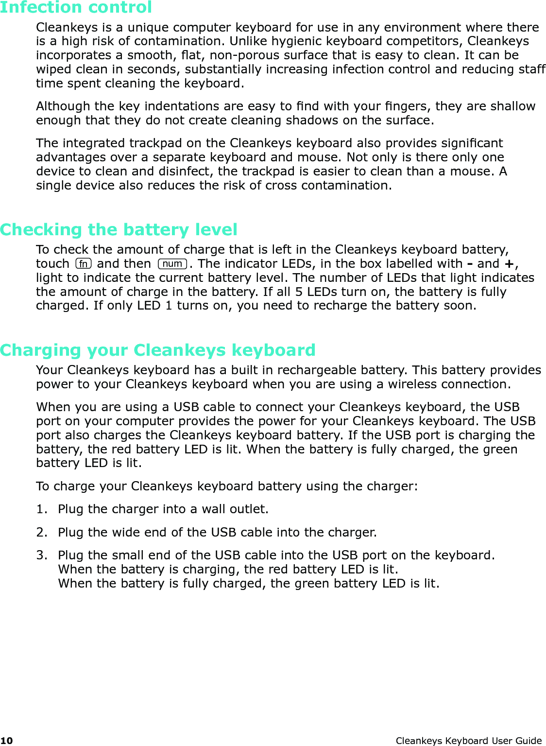 10 CleankeysKeyboardUserGuideInfection controlCleankeysisauniquecomputerkeyboardforuseinanyenvironmentwherethereisahighriskofcontamination.Unlikehygienickeyboardcompetitors,Cleankeysincorporatesasmooth,at,non-poroussurfacethatiseasytoclean.Itcanbewipedcleaninseconds,substantiallyincreasinginfectioncontrolandreducingstafftimespentcleaningthekeyboard.Althoughthekeyindentationsareeasytondwithyourngers,theyareshallowenoughthattheydonotcreatecleaningshadowsonthesurface.TheintegratedtrackpadontheCleankeyskeyboardalsoprovidessignicantadvantagesoveraseparatekeyboardandmouse.Notonlyisthereonlyonedevicetocleananddisinfect,thetrackpadiseasiertocleanthanamouse.Asingledevicealsoreducestheriskofcrosscontamination.Checking the battery levelTochecktheamountofchargethatisleftintheCleankeyskeyboardbattery,touch fn andthennum.TheindicatorLEDs,intheboxlabelledwith-and+,lighttoindicatethecurrentbatterylevel.ThenumberofLEDsthatlightindicatestheamountofchargeinthebattery.Ifall5LEDsturnon,thebatteryisfullycharged.IfonlyLED1turnson,youneedtorechargethebatterysoon.Charging your Cleankeys keyboardYourCleankeyskeyboardhasabuiltinrechargeablebattery.ThisbatteryprovidespowertoyourCleankeyskeyboardwhenyouareusingawirelessconnection.WhenyouareusingaUSBcabletoconnectyourCleankeyskeyboard,theUSBportonyourcomputerprovidesthepowerforyourCleankeyskeyboard.TheUSBportalsochargestheCleankeyskeyboardbattery.IftheUSBportischargingthebattery,theredbatteryLEDislit.Whenthebatteryisfullycharged,thegreenbatteryLEDislit.TochargeyourCleankeyskeyboardbatteryusingthecharger:1. Plugthechargerintoawalloutlet.2. PlugthewideendoftheUSBcableintothecharger.3. PlugthesmallendoftheUSBcableintotheUSBportonthekeyboard.Whenthebatteryischarging,theredbatteryLEDislit.Whenthebatteryisfullycharged,thegreenbatteryLEDislit.
