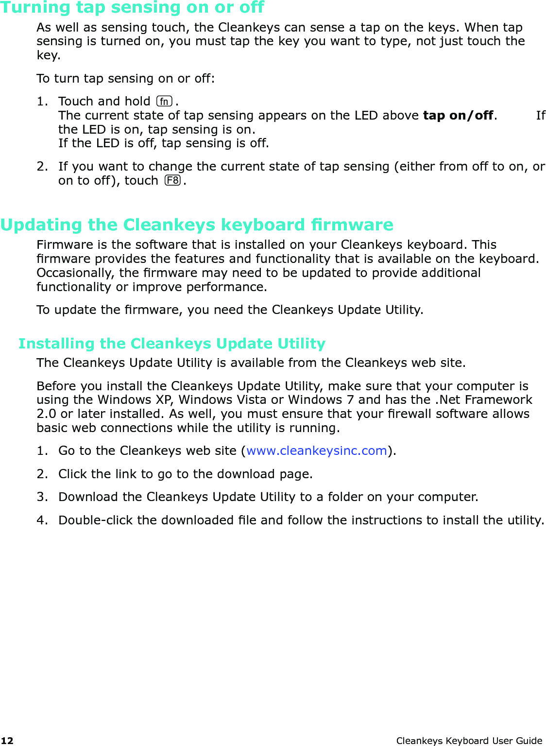 12 CleankeysKeyboardUserGuideTurning tap sensing on or offAswellassensingtouch,theCleankeyscansenseataponthekeys.Whentapsensingisturnedon,youmusttapthekeyyouwanttotype,notjusttouchthekey.Toturntapsensingonoroff:1. Touchandholdfn.ThecurrentstateoftapsensingappearsontheLEDabovetap on/off.IftheLEDison,tapsensingison.IftheLEDisoff,tapsensingisoff.2. Ifyouwanttochangethecurrentstateoftapsensing(eitherfromofftoon,orontooff),touch F8 .Updating the Cleankeys keyboard rmwareFirmwareisthesoftwarethatisinstalledonyourCleankeyskeyboard.Thisrmwareprovidesthefeaturesandfunctionalitythatisavailableonthekeyboard.Occasionally,thermwaremayneedtobeupdatedtoprovideadditionalfunctionalityorimproveperformance.Toupdatethermware,youneedtheCleankeysUpdateUtility.Installing the Cleankeys Update UtilityTheCleankeysUpdateUtilityisavailablefromtheCleankeyswebsite.BeforeyouinstalltheCleankeysUpdateUtility,makesurethatyourcomputerisusingtheWindowsXP,WindowsVistaorWindows7andhasthe.NetFramework2.0orlaterinstalled.Aswell,youmustensurethatyourrewallsoftwareallowsbasicwebconnectionswhiletheutilityisrunning.1. GototheCleankeyswebsite(www.cleankeysinc.com).2. Clickthelinktogotothedownloadpage.3. DownloadtheCleankeysUpdateUtilitytoafolderonyourcomputer.4. Double-clickthedownloadedleandfollowtheinstructionstoinstalltheutility.