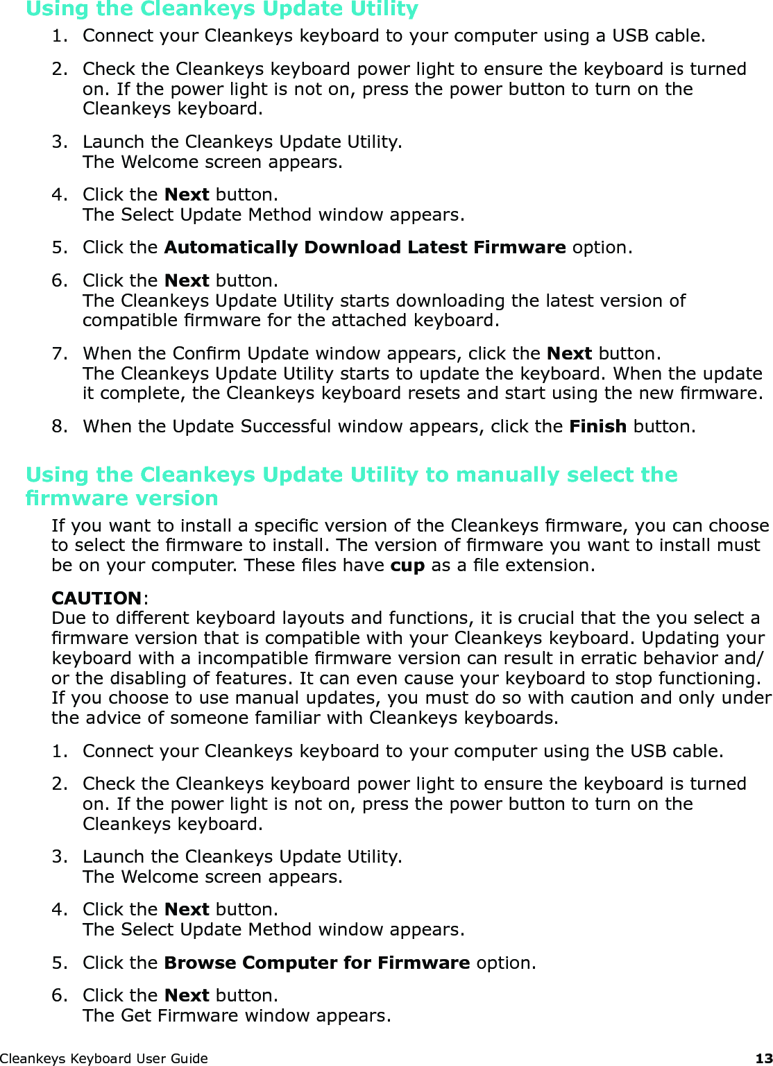 CleankeysKeyboardUserGuide 13Using the Cleankeys Update Utility1. ConnectyourCleankeyskeyboardtoyourcomputerusingaUSBcable.2. ChecktheCleankeyskeyboardpowerlighttoensurethekeyboardisturnedon.Ifthepowerlightisnoton,pressthepowerbuttontoturnontheCleankeyskeyboard.3. LaunchtheCleankeysUpdateUtility.TheWelcomescreenappears.4. ClicktheNextbutton.TheSelectUpdateMethodwindowappears.5. ClicktheAutomatically Download Latest Firmwareoption.6. ClicktheNextbutton.TheCleankeysUpdateUtilitystartsdownloadingthelatestversionofcompatiblermwarefortheattachedkeyboard.7. WhentheConrmUpdatewindowappears,clicktheNextbutton.TheCleankeysUpdateUtilitystartstoupdatethekeyboard.Whentheupdateitcomplete,theCleankeyskeyboardresetsandstartusingthenewrmware.8. WhentheUpdateSuccessfulwindowappears,clicktheFinishbutton.Using the Cleankeys Update Utility to manually select the rmware versionIfyouwanttoinstallaspecicversionoftheCleankeysrmware,youcanchoosetoselectthermwaretoinstall.Theversionofrmwareyouwanttoinstallmustbeonyourcomputer.Theseleshavecupasaleextension.CAUTION:Duetodifferentkeyboardlayoutsandfunctions,itiscrucialthattheyouselectarmwareversionthatiscompatiblewithyourCleankeyskeyboard.Updatingyourkeyboardwithaincompatiblermwareversioncanresultinerraticbehaviorand/orthedisablingoffeatures.Itcanevencauseyourkeyboardtostopfunctioning.Ifyouchoosetousemanualupdates,youmustdosowithcautionandonlyundertheadviceofsomeonefamiliarwithCleankeyskeyboards.1. ConnectyourCleankeyskeyboardtoyourcomputerusingtheUSBcable.2. ChecktheCleankeyskeyboardpowerlighttoensurethekeyboardisturnedon.Ifthepowerlightisnoton,pressthepowerbuttontoturnontheCleankeyskeyboard.3. LaunchtheCleankeysUpdateUtility.TheWelcomescreenappears.4. ClicktheNextbutton.TheSelectUpdateMethodwindowappears.5. ClicktheBrowse Computer for Firmwareoption.6. ClicktheNextbutton.TheGetFirmwarewindowappears.