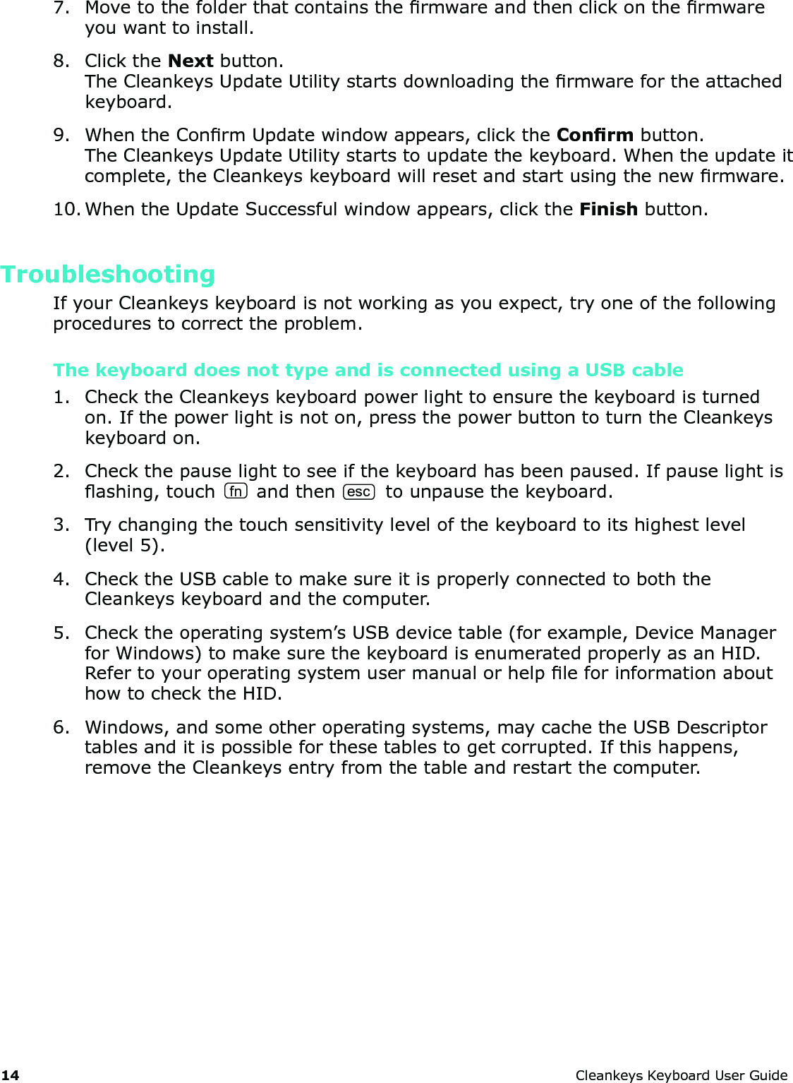 14 CleankeysKeyboardUserGuide7. Movetothefolderthatcontainsthermwareandthenclickonthermwareyouwanttoinstall.8. ClicktheNextbutton.TheCleankeysUpdateUtilitystartsdownloadingthermwarefortheattachedkeyboard.9. WhentheConrmUpdatewindowappears,clicktheConrmbutton.TheCleankeysUpdateUtilitystartstoupdatethekeyboard.Whentheupdateitcomplete,theCleankeyskeyboardwillresetandstartusingthenewrmware.10.WhentheUpdateSuccessfulwindowappears,clicktheFinishbutton.TroubleshootingIfyourCleankeyskeyboardisnotworkingasyouexpect,tryoneofthefollowingprocedurestocorrecttheproblem.The keyboard does not type and is connected using a USB cable 1. ChecktheCleankeyskeyboardpowerlighttoensurethekeyboardisturnedon.Ifthepowerlightisnoton,pressthepowerbuttontoturntheCleankeyskeyboardon.2. Checkthepauselighttoseeifthekeyboardhasbeenpaused.Ifpauselightisashing,touch fn andthenesctounpausethekeyboard.3. Trychangingthetouchsensitivitylevelofthekeyboardtoitshighestlevel(level5).4. ChecktheUSBcabletomakesureitisproperlyconnectedtoboththeCleankeyskeyboardandthecomputer.5. Checktheoperatingsystem&rsquo;sUSBdevicetable(forexample,DeviceManagerforWindows)tomakesurethekeyboardisenumeratedproperlyasanHID.RefertoyouroperatingsystemusermanualorhelpleforinformationabouthowtochecktheHID.6. Windows,andsomeotheroperatingsystems,maycachetheUSBDescriptortablesanditispossibleforthesetablestogetcorrupted.Ifthishappens,removetheCleankeysentryfromthetableandrestartthecomputer.