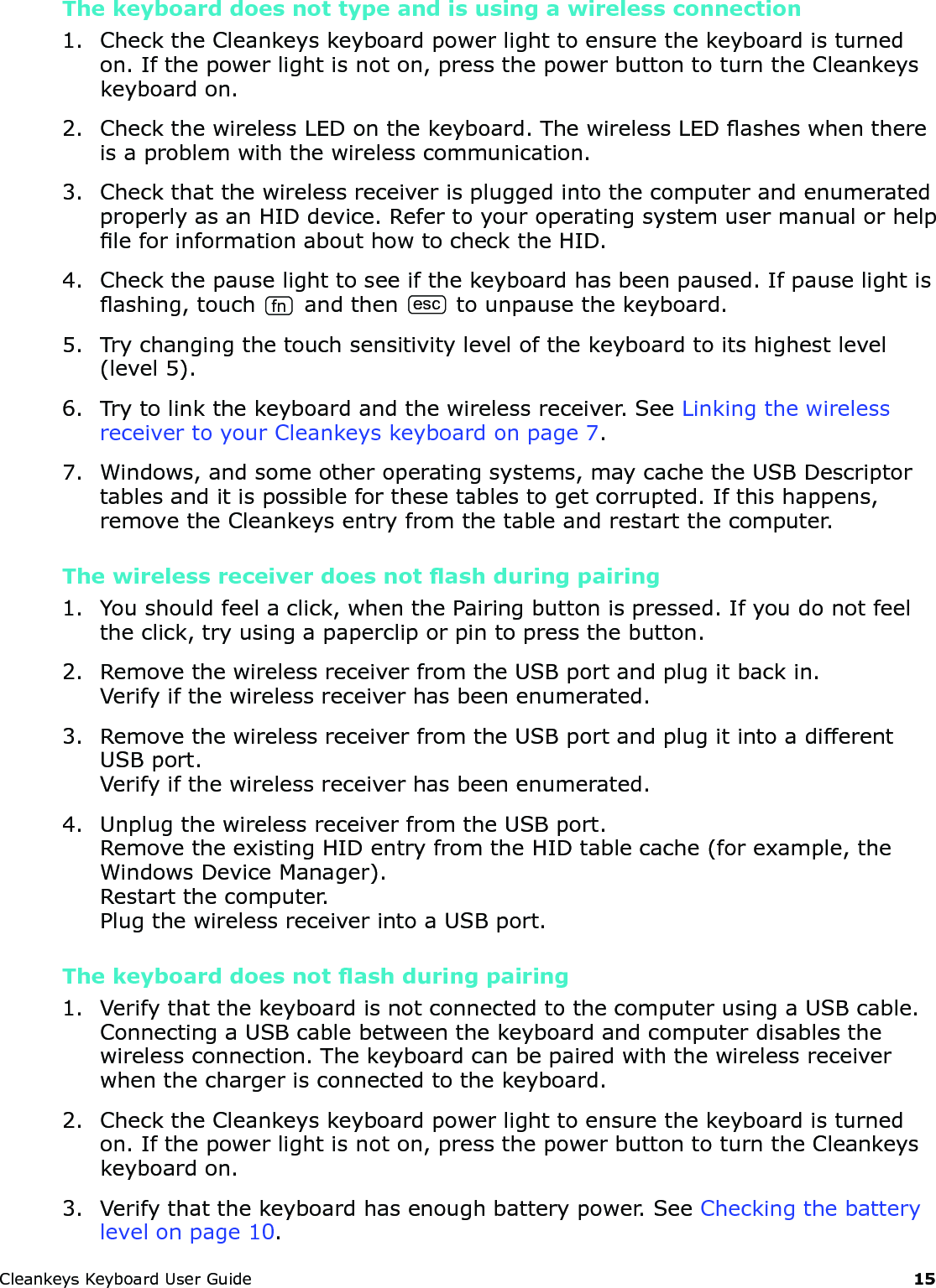 CleankeysKeyboardUserGuide 15The keyboard does not type and is using a wireless connection1. ChecktheCleankeyskeyboardpowerlighttoensurethekeyboardisturnedon.Ifthepowerlightisnoton,pressthepowerbuttontoturntheCleankeyskeyboardon.2. CheckthewirelessLEDonthekeyboard.ThewirelessLEDasheswhenthereisaproblemwiththewirelesscommunication.3. CheckthatthewirelessreceiverispluggedintothecomputerandenumeratedproperlyasanHIDdevice.RefertoyouroperatingsystemusermanualorhelpleforinformationabouthowtochecktheHID.4. Checkthepauselighttoseeifthekeyboardhasbeenpaused.Ifpauselightisashing,touchfnandthenesctounpausethekeyboard.5. Trychangingthetouchsensitivitylevelofthekeyboardtoitshighestlevel(level5).6. Trytolinkthekeyboardandthewirelessreceiver.SeeLinkingthewirelessreceivertoyourCleankeyskeyboardonpage7.7. Windows,andsomeotheroperatingsystems,maycachetheUSBDescriptortablesanditispossibleforthesetablestogetcorrupted.Ifthishappens,removetheCleankeysentryfromthetableandrestartthecomputer.The wireless receiver does not ash during pairing1. Youshouldfeelaclick,whenthePairingbuttonispressed.Ifyoudonotfeeltheclick,tryusingapapercliporpintopressthebutton.2. RemovethewirelessreceiverfromtheUSBportandplugitbackin.Verifyifthewirelessreceiverhasbeenenumerated.3. RemovethewirelessreceiverfromtheUSBportandplugitintoadifferentUSBport.Verifyifthewirelessreceiverhasbeenenumerated.4. UnplugthewirelessreceiverfromtheUSBport.RemovetheexistingHIDentryfromtheHIDtablecache(forexample,theWindowsDeviceManager).Restartthecomputer.PlugthewirelessreceiverintoaUSBport.The keyboard does not ash during pairing1. VerifythatthekeyboardisnotconnectedtothecomputerusingaUSBcable.ConnectingaUSBcablebetweenthekeyboardandcomputerdisablesthewirelessconnection.Thekeyboardcanbepairedwiththewirelessreceiverwhenthechargerisconnectedtothekeyboard.2. ChecktheCleankeyskeyboardpowerlighttoensurethekeyboardisturnedon.Ifthepowerlightisnoton,pressthepowerbuttontoturntheCleankeyskeyboardon.3. Verifythatthekeyboardhasenoughbatterypower.SeeCheckingthebatterylevelonpage10.