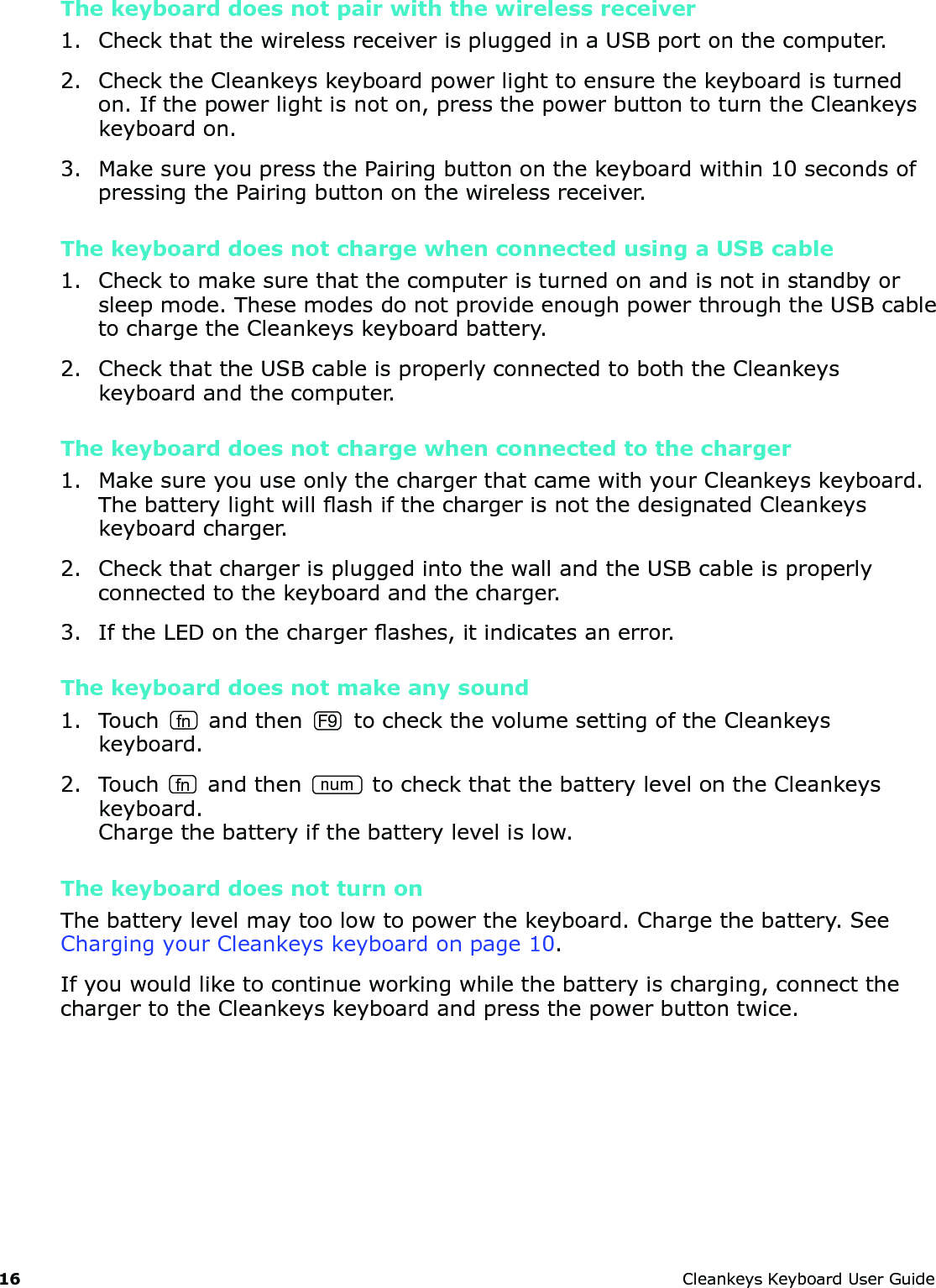 16 CleankeysKeyboardUserGuideThe keyboard does not pair with the wireless receiver1. CheckthatthewirelessreceiverispluggedinaUSBportonthecomputer.2. ChecktheCleankeyskeyboardpowerlighttoensurethekeyboardisturnedon.Ifthepowerlightisnoton,pressthepowerbuttontoturntheCleankeyskeyboardon.3. MakesureyoupressthePairingbuttononthekeyboardwithin10secondsofpressingthePairingbuttononthewirelessreceiver.The keyboard does not charge when connected using a USB cable1. Checktomakesurethatthecomputeristurnedonandisnotinstandbyorsleepmode.ThesemodesdonotprovideenoughpowerthroughtheUSBcabletochargetheCleankeyskeyboardbattery.2. CheckthattheUSBcableisproperlyconnectedtoboththeCleankeyskeyboardandthecomputer.The keyboard does not charge when connected to the charger1. MakesureyouuseonlythechargerthatcamewithyourCleankeyskeyboard.ThebatterylightwillashifthechargerisnotthedesignatedCleankeyskeyboardcharger.2. CheckthatchargerispluggedintothewallandtheUSBcableisproperlyconnectedtothekeyboardandthecharger.3. IftheLEDonthechargerashes,itindicatesanerror.The keyboard does not make any sound1. Touch fn andthenF9tocheckthevolumesettingoftheCleankeyskeyboard.2. TouchfnandthennumtocheckthatthebatterylevelontheCleankeyskeyboard.Chargethebatteryifthebatterylevelislow.The keyboard does not turn onThebatterylevelmaytoolowtopowerthekeyboard.Chargethebattery.SeeChargingyourCleankeyskeyboardonpage10.Ifyouwouldliketocontinueworkingwhilethebatteryischarging,connectthechargertotheCleankeyskeyboardandpressthepowerbuttontwice.