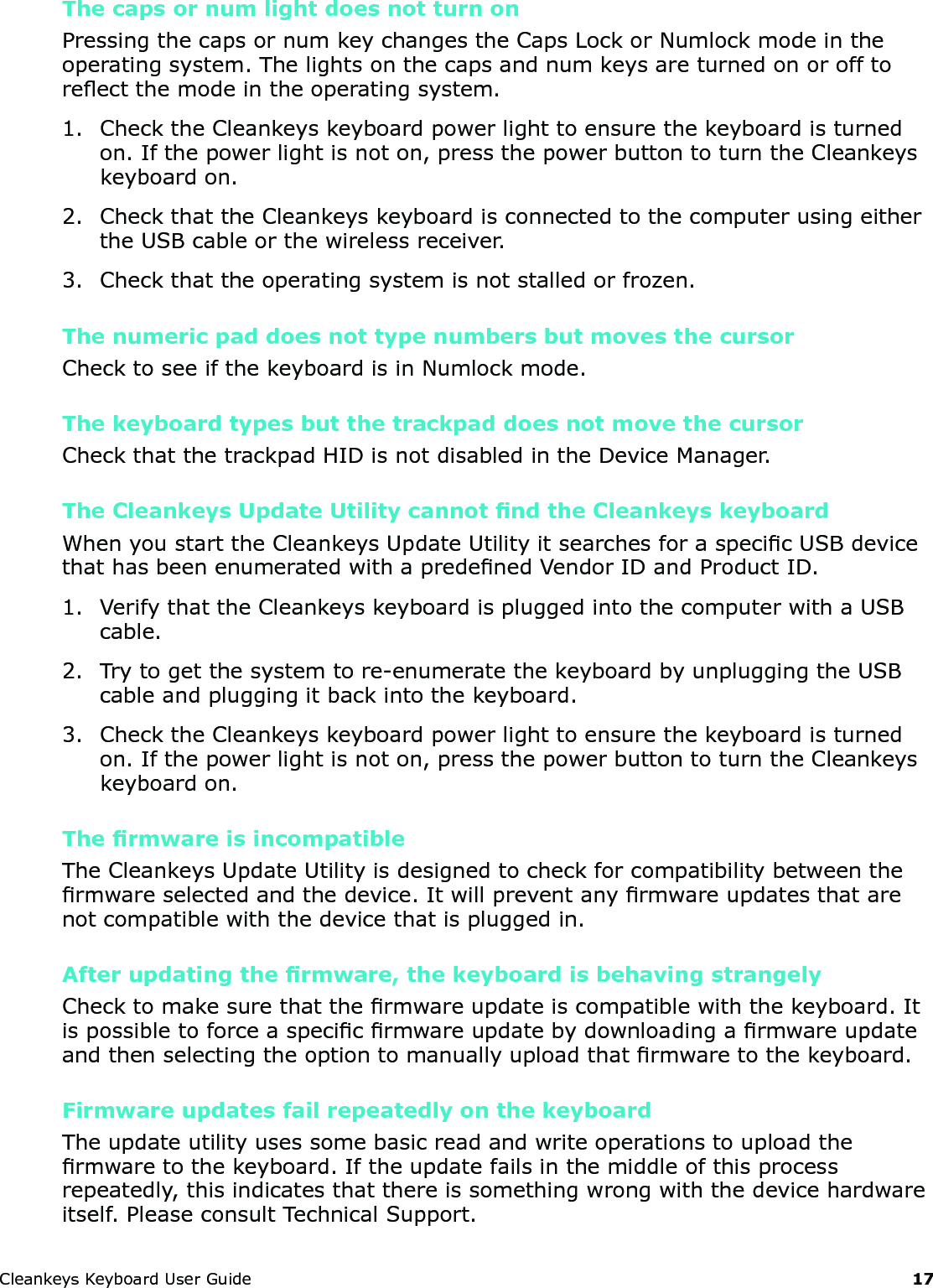CleankeysKeyboardUserGuide 17The caps or num light does not turn onPressingthecapsornumkeychangestheCapsLockorNumlockmodeintheoperatingsystem.Thelightsonthecapsandnumkeysareturnedonorofftoreectthemodeintheoperatingsystem.1. ChecktheCleankeyskeyboardpowerlighttoensurethekeyboardisturnedon.Ifthepowerlightisnoton,pressthepowerbuttontoturntheCleankeyskeyboardon.2. CheckthattheCleankeyskeyboardisconnectedtothecomputerusingeithertheUSBcableorthewirelessreceiver.3. Checkthattheoperatingsystemisnotstalledorfrozen.The numeric pad does not type numbers but moves the cursorChecktoseeifthekeyboardisinNumlockmode.The keyboard types but the trackpad does not move the cursorCheckthatthetrackpadHIDisnotdisabledintheDeviceManager.The Cleankeys Update Utility cannot nd the Cleankeys keyboardWhenyoustarttheCleankeysUpdateUtilityitsearchesforaspecicUSBdevicethathasbeenenumeratedwithapredenedVendorIDandProductID.1. VerifythattheCleankeyskeyboardispluggedintothecomputerwithaUSBcable.2. Trytogetthesystemtore-enumeratethekeyboardbyunpluggingtheUSBcableandpluggingitbackintothekeyboard.3. ChecktheCleankeyskeyboardpowerlighttoensurethekeyboardisturnedon.Ifthepowerlightisnoton,pressthepowerbuttontoturntheCleankeyskeyboardon.The rmware is incompatibleTheCleankeysUpdateUtilityisdesignedtocheckforcompatibilitybetweenthermwareselectedandthedevice.Itwillpreventanyrmwareupdatesthatarenotcompatiblewiththedevicethatispluggedin.After updating the rmware, the keyboard is behaving strangelyChecktomakesurethatthermwareupdateiscompatiblewiththekeyboard.Itispossibletoforceaspecicrmwareupdatebydownloadingarmwareupdateandthenselectingtheoptiontomanuallyuploadthatrmwaretothekeyboard.Firmware updates fail repeatedly on the keyboardTheupdateutilityusessomebasicreadandwriteoperationstouploadthermwaretothekeyboard.Iftheupdatefailsinthemiddleofthisprocessrepeatedly,thisindicatesthatthereissomethingwrongwiththedevicehardwareitself.PleaseconsultTechnicalSupport.