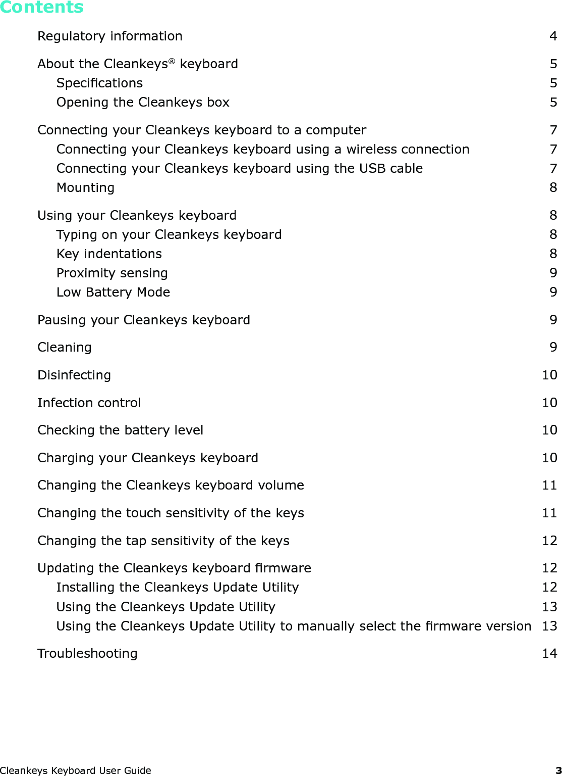 CleankeysKeyboardUserGuide 3ContentsRegulatoryinformation 4AbouttheCleankeys&reg;keyboard 5Specications 5OpeningtheCleankeysbox 5ConnectingyourCleankeyskeyboardtoacomputer 7ConnectingyourCleankeyskeyboardusingawirelessconnection 7ConnectingyourCleankeyskeyboardusingtheUSBcable 7Mounting 8UsingyourCleankeyskeyboard 8TypingonyourCleankeyskeyboard 8Keyindentations 8Proximitysensing 9LowBatteryMode 9PausingyourCleankeyskeyboard 9Cleaning 9Disinfecting 10Infectioncontrol 10Checkingthebatterylevel 10ChargingyourCleankeyskeyboard 10ChangingtheCleankeyskeyboardvolume 11Changingthetouchsensitivityofthekeys 11Changingthetapsensitivityofthekeys 12UpdatingtheCleankeyskeyboardrmware 12InstallingtheCleankeysUpdateUtility 12UsingtheCleankeysUpdateUtility 13UsingtheCleankeysUpdateUtilitytomanuallyselectthermwareversion 13Troubleshooting 14