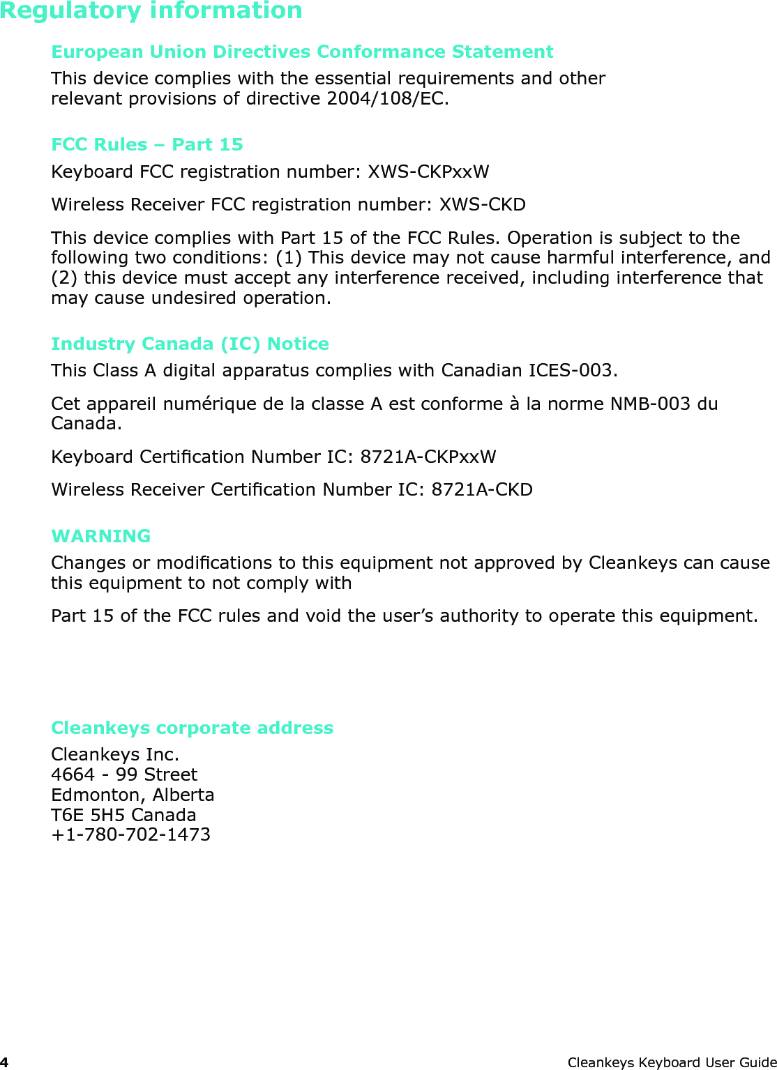 4 CleankeysKeyboardUserGuideRegulatory informationEuropean Union Directives Conformance StatementThisdevicecomplieswiththeessentialrequirementsandotherrelevantprovisionsofdirective2004/108/EC.FCC Rules &ndash; Part 15KeyboardFCCregistrationnumber:XWS-CKPxxWWirelessReceiverFCCregistrationnumber:XWS-CKDThisdevicecomplieswithPart15oftheFCCRules.Operationissubjecttothefollowingtwoconditions:(1)Thisdevicemaynotcauseharmfulinterference,and(2)thisdevicemustacceptanyinterferencereceived,includinginterferencethatmaycauseundesiredoperation.Industry Canada (IC) NoticeThisClassAdigitalapparatuscomplieswithCanadianICES-003.Cetappareilnum&eacute;riquedelaclasseAestconforme&agrave;lanormeNMB-003duCanada.KeyboardCerticationNumberIC:8721A-CKPxxWWirelessReceiverCerticationNumberIC:8721A-CKDWARNINGChangesormodicationstothisequipmentnotapprovedbyCleankeyscancausethisequipmenttonotcomplywithPart15oftheFCCrulesandvoidtheuser&rsquo;sauthoritytooperatethisequipment.Cleankeys corporate addressCleankeysInc.4664-99StreetEdmonton,AlbertaT6E5H5Canada+1-780-702-1473
