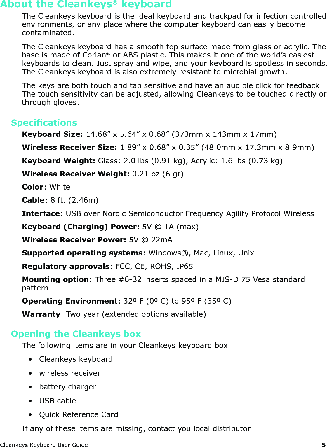 CleankeysKeyboardUserGuide 5About the Cleankeys&reg; keyboardTheCleankeyskeyboardistheidealkeyboardandtrackpadforinfectioncontrolledenvironments,oranyplacewherethecomputerkeyboardcaneasilybecomecontaminated.TheCleankeyskeyboardhasasmoothtopsurfacemadefromglassoracrylic.ThebaseismadeofCorian&reg;orABSplastic.Thismakesitoneoftheworld&rsquo;seasiestkeyboardstoclean.Justsprayandwipe,andyourkeyboardisspotlessinseconds.TheCleankeyskeyboardisalsoextremelyresistanttomicrobialgrowth.Thekeysarebothtouchandtapsensitiveandhaveanaudibleclickforfeedback.Thetouchsensitivitycanbeadjusted,allowingCleankeystobetoucheddirectlyorthroughgloves.SpecicationsKeyboard Size:14.68&rdquo;x5.64&rdquo;x0.68&rdquo;(373mmx143mmx17mm)Wireless Receiver Size:1.89&rdquo;x0.68&rdquo;x0.35&rdquo;(48.0mmx17.3mmx8.9mm)Keyboard Weight: Glass:2.0lbs(0.91kg),Acrylic:1.6lbs(0.73kg)Wireless Receiver Weight:0.21oz(6gr)Color:WhiteCable:8ft.(2.46m)Interface:USBoverNordicSemiconductorFrequencyAgilityProtocolWirelessKeyboard (Charging) Power:5V@1A(max)Wireless Receiver Power:5V@22mASupported operating systems:Windows&reg;,Mac,Linux,UnixRegulatory approvals:FCC,CE,ROHS,IP65Mounting option:Three#6-32insertsspacedinaMIS-D75VesastandardpatternOperating Environment:32&ordm;F(0&ordm;C)to95&ordm;F(35&ordm;C)Warranty:Twoyear(extendedoptionsavailable)Opening the Cleankeys boxThefollowingitemsareinyourCleankeyskeyboardbox.&bull; Cleankeyskeyboard&bull; wirelessreceiver&bull; batterycharger&bull; USBcable&bull; QuickReferenceCardIfanyoftheseitemsaremissing,contactyoulocaldistributor.