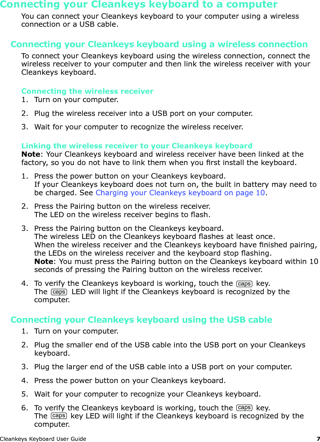 CleankeysKeyboardUserGuide 7Connecting your Cleankeys keyboard to a computerYoucanconnectyourCleankeyskeyboardtoyourcomputerusingawirelessconnectionoraUSBcable.Connecting your Cleankeys keyboard using a wireless connectionToconnectyourCleankeyskeyboardusingthewirelessconnection,connectthewirelessreceivertoyourcomputerandthenlinkthewirelessreceiverwithyourCleankeyskeyboard.Connecting the wireless receiver1. Turnonyourcomputer.2. PlugthewirelessreceiverintoaUSBportonyourcomputer.3. Waitforyourcomputertorecognizethewirelessreceiver.Linking the wireless receiver to your Cleankeys keyboardNote:YourCleankeyskeyboardandwirelessreceiverhavebeenlinkedatthefactory,soyoudonothavetolinkthemwhenyourstinstallthekeyboard.1. PressthepowerbuttononyourCleankeyskeyboard.IfyourCleankeyskeyboarddoesnotturnon,thebuiltinbatterymayneedtobecharged.SeeChargingyourCleankeyskeyboardonpage10.2. PressthePairingbuttononthewirelessreceiver.TheLEDonthewirelessreceiverbeginstoash.3. PressthePairingbuttonontheCleankeyskeyboard.ThewirelessLEDontheCleankeyskeyboardashesatleastonce.WhenthewirelessreceiverandtheCleankeyskeyboardhavenishedpairing,theLEDsonthewirelessreceiverandthekeyboardstopashing.Note:YoumustpressthePairingbuttonontheCleankeyskeyboardwithin10secondsofpressingthePairingbuttononthewirelessreceiver.4. ToverifytheCleankeyskeyboardisworking,touchthecapskey.The caps LEDwilllightiftheCleankeyskeyboardisrecognizedbythecomputer.Connecting your Cleankeys keyboard using the USB cable1. Turnonyourcomputer.2. PlugthesmallerendoftheUSBcableintotheUSBportonyourCleankeyskeyboard.3. PlugthelargerendoftheUSBcableintoaUSBportonyourcomputer.4. PressthepowerbuttononyourCleankeyskeyboard.5. WaitforyourcomputertorecognizeyourCleankeyskeyboard.6. ToverifytheCleankeyskeyboardisworking,touchthecapskey.ThecapskeyLEDwilllightiftheCleankeyskeyboardisrecognizedbythecomputer.